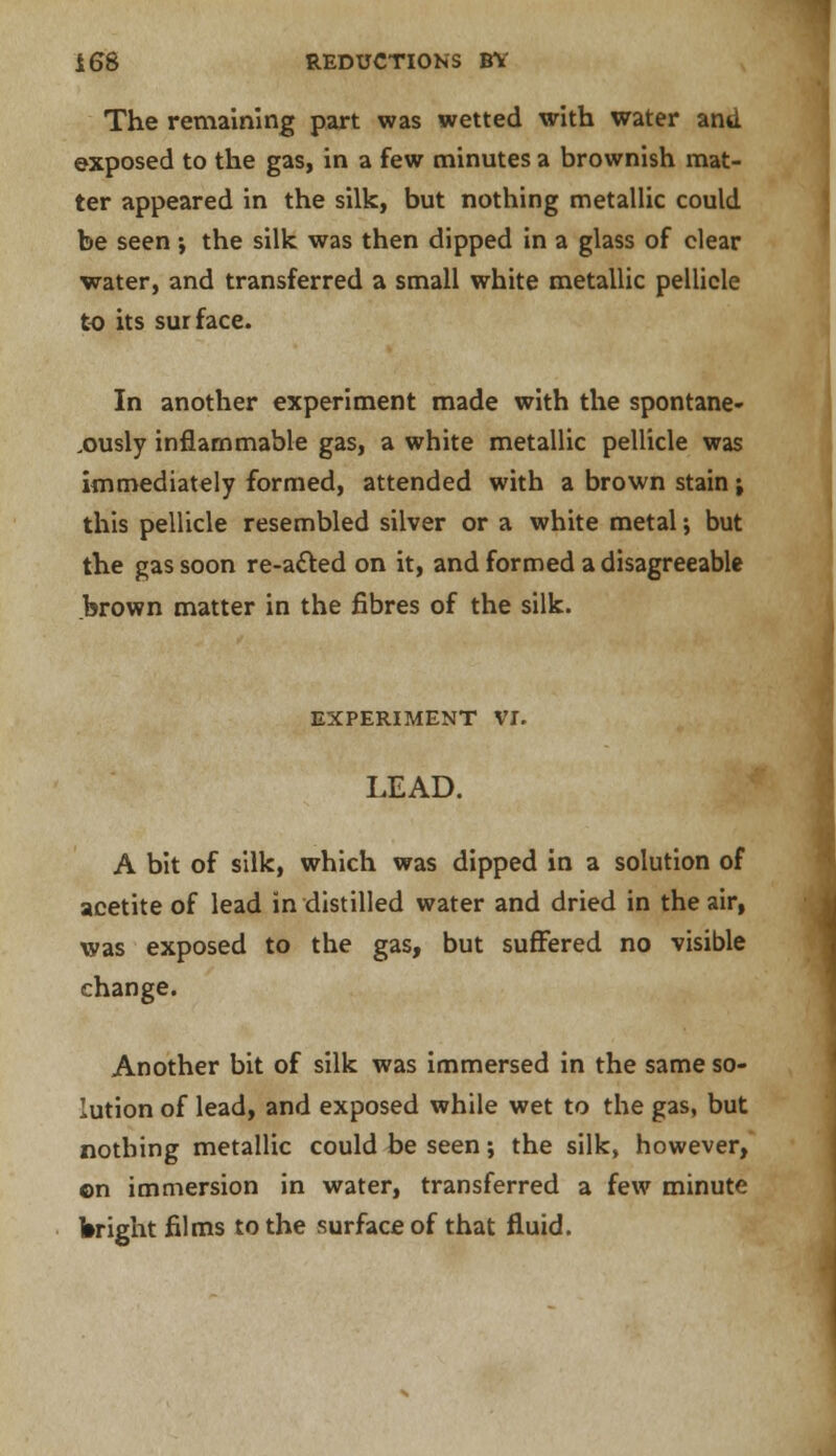 The remaining part was wetted with water and exposed to the gas, in a few minutes a brownish mat- ter appeared in the silk, but nothing metallic could be seen ; the silk was then dipped in a glass of clear water, and transferred a small white metallic pellicle to its surface. In another experiment made with the spontane- ously inflammable gas, a white metallic pellicle was immediately formed, attended with a brown stain j this pellicle resembled silver or a white metal; but the gas soon re-acted on it, and formed a disagreeable brown matter in the fibres of the silk. EXPERIMENT VI. LEAD. A bit of silk, which was dipped in a solution of acetite of lead in distilled water and dried in the air, was exposed to the gas, but suffered no visible change. Another bit of silk was immersed in the same so- lution of lead, and exposed while wet to the gas, but nothing metallic could be seen; the silk, however, ©n immersion in water, transferred a few minute Wright films to the surface of that fluid.