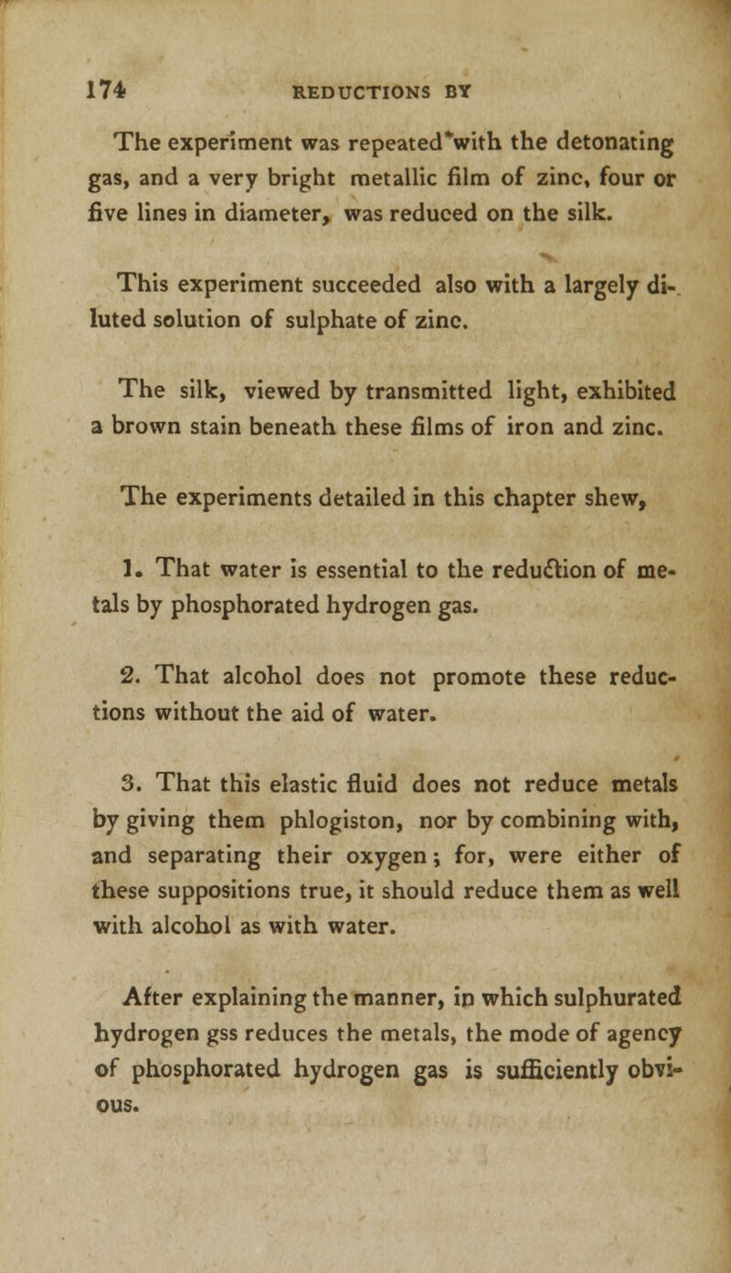 The experiment was repeated*with the detonating gas, and a very bright metallic film of zinc, four or five lines in diameter, was reduced on the silk. This experiment succeeded also with a largely di- luted solution of sulphate of zinc. The silk, viewed by transmitted light, exhibited a brown stain beneath these films of iron and zinc. The experiments detailed in this chapter shew, 1. That water is essential to the reduction of me- tals by phosphorated hydrogen gas. 2. That alcohol does not promote these reduc- tions without the aid of water. 3. That this elastic fluid does not reduce metals by giving them phlogiston, nor by combining with, and separating their oxygen; for, were either of these suppositions true, it should reduce them as well with alcohol as with water. After explaining the manner, in which sulphurated hydrogen gss reduces the metals, the mode of agency of phosphorated hydrogen gas is sufficiently obvi- ous.