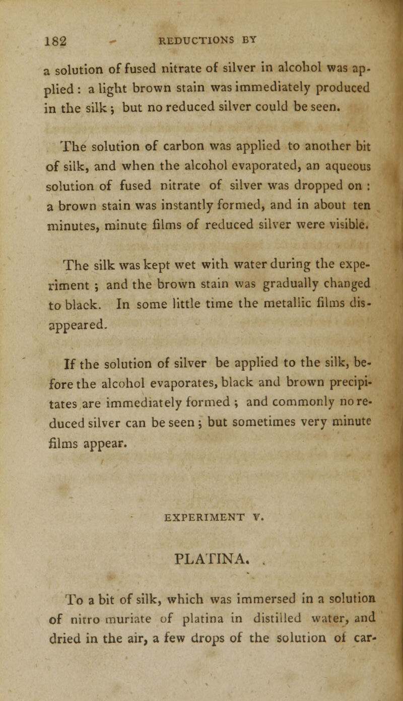 a solution of fused nitrate of silver in alcohol was ap- plied: alight brown stain was immediately produced in the silk; but no reduced silver could be seen. The solution of carbon was applied to another bit of silk, and when the alcohol evaporated, an aqueous solution of fused nitrate of silver was dropped on : a brown stain was instantly formed, and in about ten minutes, minute films of reduced silver were visible. The silk was kept wet with water during the expe- riment ; and the brown stain was gradually changed to black. In some little time the metallic films dis- appeared. If the solution of silver be applied to the silk, be- fore the alcohol evaporates, black and brown precipi- tates are immediately formed ; and commonly no re- duced silver can be seen; but sometimes very minute films appear. EXPERIMENT V. PLATINA. . To a bit of silk, which was immersed in a solution of nirro muriate of platina in distilled water, and dried in the air, a few drops of the solution of car-