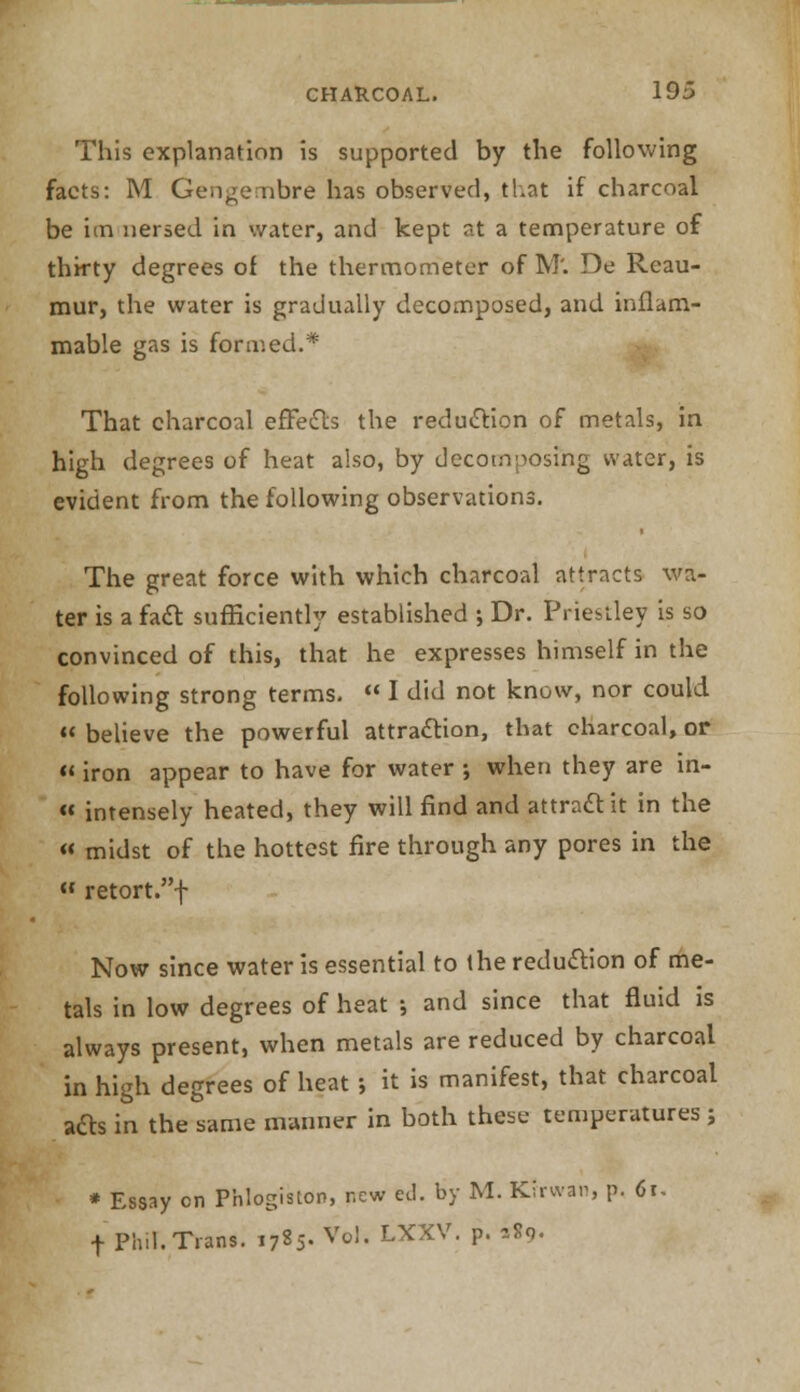 This explanation is supported by the following facts: M Gengembre has observed, that if charcoal be im nersed in water, and kept at a temperature of thirty degrees of the thermometer of M'. De Reau- mur, the water is gradually decomposed, and inflam- mable gas is formed.* That charcoal effects the reduction of metals, in high degrees of heat also, by decomposing water, is evident from the following observations. The great force with which charcoal attracts wa- ter is a fatt sufficiently established ; Dr. Priestley is so convinced of this, that he expresses himself in the following strong terms.  I did not know, nor could  believe the powerful attraction, that charcoal, or « iron appear to have for water ; when they are in- « intensely heated, they will find and attract it in the « midst of the hottest fire through any pores in the « retort.f Now since water is essential to the reduction of me- tals in low degrees of heat •, and since that fluid is always present, when metals are reduced by charcoal in high degrees of heat ; it is manifest, that charcoal afts in the same manner in both these temperatures ; * Essay en Phlogiston, new ed. by M. Kirwan, p. 6r. f Ph.I. Trans. 1785. Vol. LXXV. p. sSo.