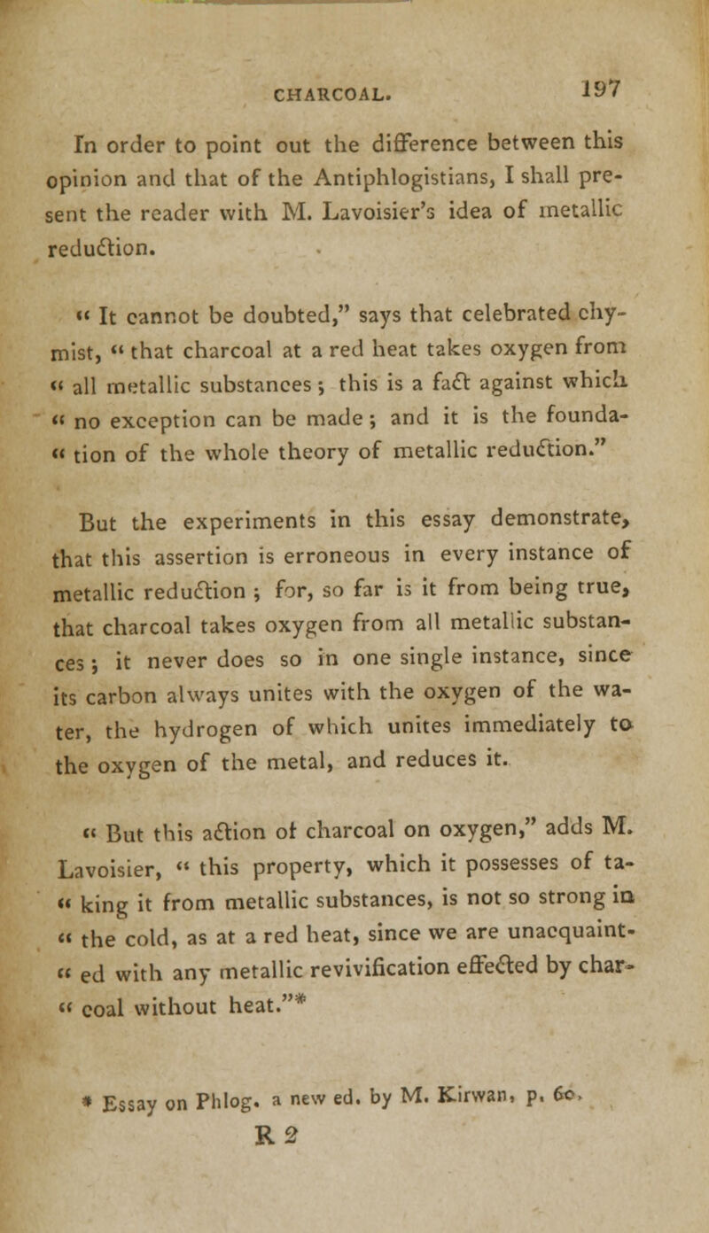 Tn order to point out the difference between this opinion and that of the Antiphlogistians, I shall pre- sent the reader with M. Lavoisier's idea of metallic reduction. « It cannot be doubted, says that celebrated chy- mist,  that charcoal at a red heat takes oxygen from « all metallic substances; this is a fact against which  no exception can be made ; and it is the founda-  tion of the whole theory of metallic reduction. But the experiments in this essay demonstrate, that this assertion is erroneous in every instance of metallic reduction ; for, so far is it from being true, that charcoal takes oxygen from all metallic substan- ces •, it never does so in one single instance, since its carbon always unites with the oxygen of the wa- ter, the hydrogen of which unites immediately to the oxygen of the metal, and reduces it. « But this action or charcoal on oxygen, adds M. Lavoisier,  this property, which it possesses of ta- « king it from metallic substances, is not so strong in  the cold, as at a red heat, since we are unacquaint- « ed with any metallic revivification effefted by char-  coal without heat.* Essay on Phlog. a new ed. by M. Kirwan, p. 60, R2