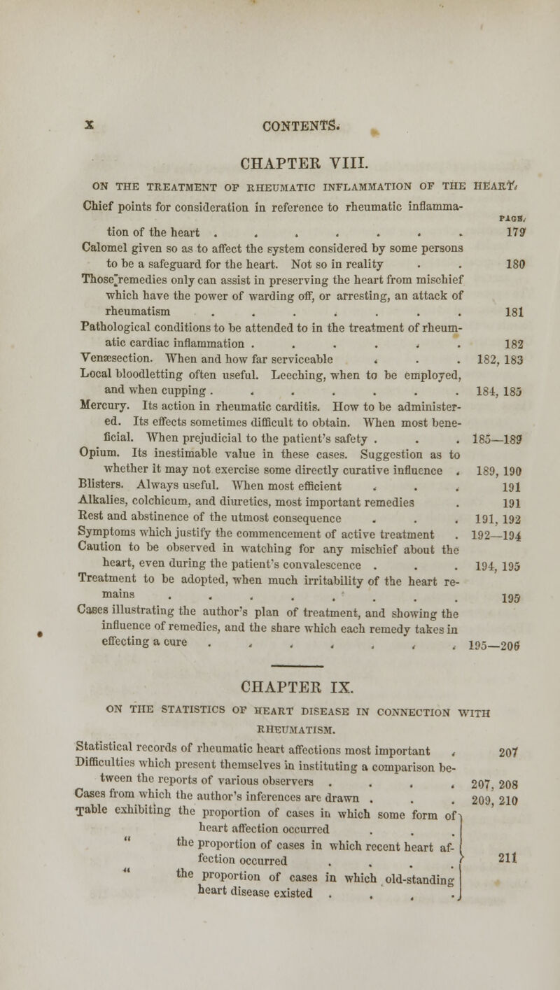 CHAPTER VIII. ON THE TREATMENT OP RHEUMATIC INFLAMMATION OF THE HEART-/ Chief points for consideration in reference to rheumatic inflamma- PAGH, tion of the heart ....... 179* Calomel given so as to affect the system considered by some persons to be a safeguard for the heart. Not so in reality . . 180 Those>emedies only can assist in preserving the heart from mischief which have the power of warding off, or arresting, an attack of rheumatism ....... 181 Pathological conditions to be attended to in the treatment of rheum- atic cardiac inflammation ...... 182 Venisection. When and how far serviceable < . . 182, 183 Local bloodletting often useful. Leeching, when to be employed, and when cupping ....... 184, 185 Mercury. Its action in rheumatic carditis. How to be administer- ed. Its effects sometimes difficult to obtain. When most bene- ficial. When prejudicial to the patient's safety . . . 185—189 Opium. Its inestimable value in these cases. Suggestion as to whether it may not exercise some directly curative influence . Blisters. Always useful. When most efficient . Alkalies, colchicum, and diuretics, most important remedies Rest and abstinence of the utmost consequence Symptoms which justify the commencement of active treatment Caution to be observed in watching for any mischief about the heart, even during the patient's convalescence . . . 194, 195 Treatment to be adopted, when much irritability of the heart re- mains .... Caees illustrating the author's plan of treatment, and showing the influence of remedies, and the share which each remedy takes in effecting a cure ....... 195—206 189 190 191 191 191, 192 192- -194 195 CHAPTER IX. ON THE STATISTICS OF HEART DISEASE IN CONNECTION WITH RHEUMATISM. Statistical records of rheumatic heart affections most important , 207 Difficulties which present themselves in instituting a comparison be- tween the reports of various observers . . . .207 208 Cases from which the author's inferences are drawn . . . 209' 210 Table exhibiting the proportion of cases in which some form of-| heart affection occurred the proportion of cases in which recent heart af- fection occurred the proportion of cases in which old-standing heart disease existed . 211