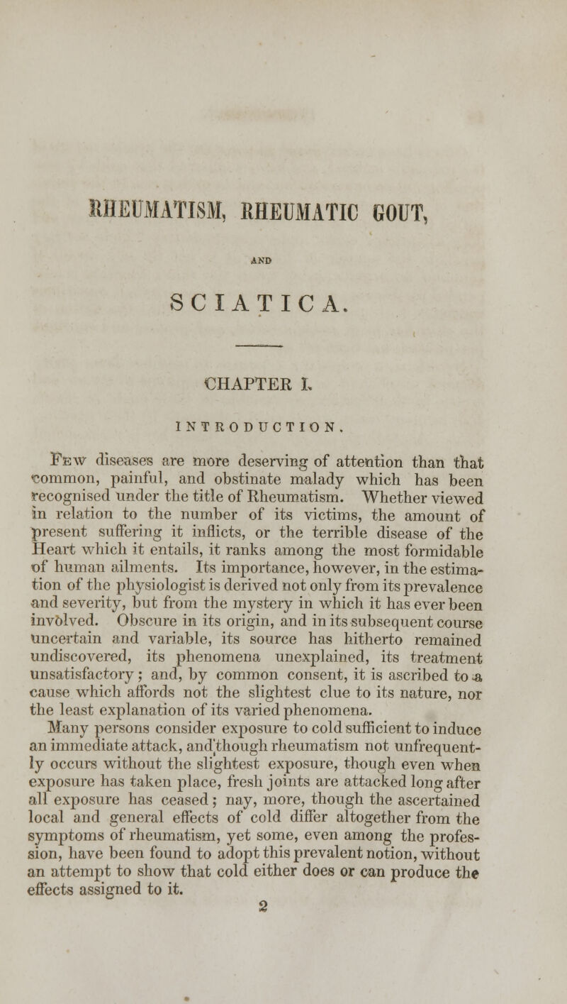 RHEUMATISM, RHEUMATIC GOUT, SCIATICA. CHAPTER L INTRODUCTION. Few diseases are more deserving of attention than that common, painful, and obstinate malady which has been recognised nnder the title of Rheumatism. Whether viewed in relation to the number of its victims, the amount of present suffering it inflicts, or the terrible disease of the Heart which it entails, it ranks among the most formidable of human ailments. Its importance, however, in the estima- tion of the physiologist is derived not only from its prevalence and severity, but from the mystery in which it has ever been involved. Obscure in its origin, and in its subsequent course uncertain and variable, its source has hitherto remained undiscovered, its phenomena unexplained, its treatment unsatisfactory ; and, by common consent, it is ascribed to -a cause which affords not the slightest clue to its nature, nor the least explanation of its varied phenomena. Many persons consider exposure to cold sufficient to induce an immediate attack, andjthough rheumatism not unfrequent- ly occurs without the slightest exposure, though even when exposure has taken place, fresh joints are attacked long after all exposure has ceased; nay, more, though the ascertained local and general effects of cold differ altogether from the symptoms of rheumatism, yet some, even among the profes- sion, have been found to adopt this prevalent notion, without an attempt to show that cold either does or can produce the effects assigned to it. 2