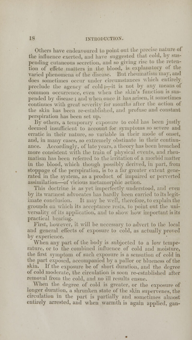 Others have endeavoured to point out the precise nature of the influence exerted, and have suggested that cold, by sus- pending cutaneous secretion, and so giving rise to the reten- tion of effete matters in the blood, is explanatory of the varied phenomena of the disease. But rheumatism may* and does sometimes occur under circumstances which entirely preclude the agency of cold;—it is not by any means of common occurrence, even when the skin's function is sus- pended by disease ; and when once it lias arisen, it sometimes continues with great severity for months after the action of the skin has been re-established, and profuse and constant perspiration has been set up. By others, a temporary exposure to cold has been justly deemed insufficient to account for symptoms so severe and erratic in their nature, so variable in their mode of onset, and, in many cases, so extremely obstinate in their continu- ance. Accordingly, of late years, a theory has been broached more consistent with the train of physical events, and rheu- matism has been referred to the irritation of a morbid matter in the blood, which though possibly derived, in part, from stoppage of the perspiration, is to a far greater extent gene- rated in the system, as a product of impaired or perverted assimilation—of vicious metamorphic action. This doctrine is as yet imperfectly understood, and even by its wannest advocates has hardly been carried to its legit- imate conclusion. It may be well, therefore, to explain the grounds on winch it- acceptance rests, to point out the uni- versality of its application, and to show how important is its practical bearing. First, however, it will be necessary to advert to the local and general effects of exposure to cold, as actually proved by experience. When any part of the body is subjected to a low tempe- rature, or to the combined influence of cold and moisture, the first symptom of such exposure is a sensation of cold in the part exposed, accompanied by a pallor or blueness of the skin. If the exposure be of short duration, and the degree of cold moderate, the circulation is soon re-established after removal from the cold, and no ill results ensue. When the degree of cold is greater, or the exposure of longer duration, a shrunken stale of the skin supervenes, the circulation in the part is partially and sometimes almost entirely arrested, and when warmth is again applied, gan-