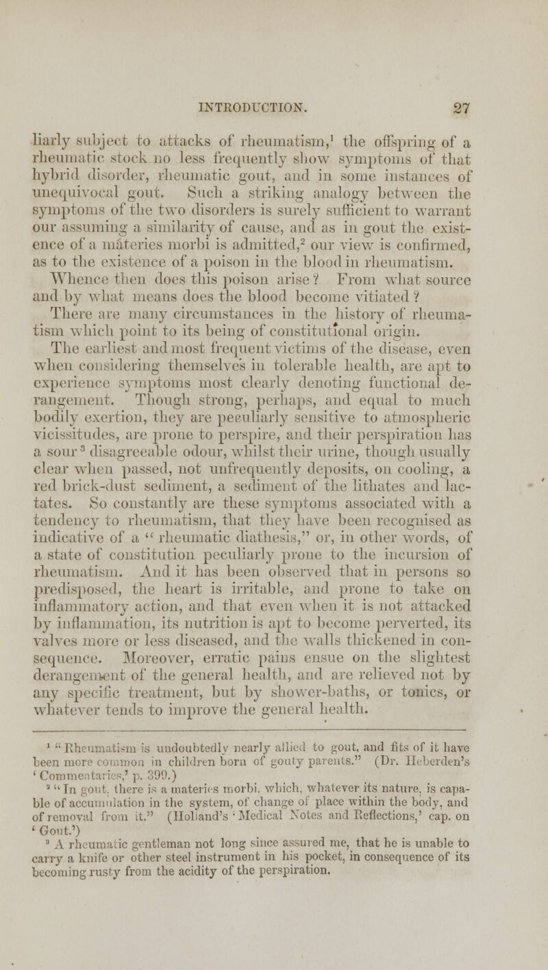 liarly subject to attacks of rheumatism,1 the offspring of a rheumatic stock no less frequently show symptoms of that hybrid disorder, rheumatic gout, and in some instances of unequivocal gout. Such a striking analogy between the symptoms of the two disorders is surely sufficient to warrant our assuming a similarity of cause, and as in gout the exist- ence of a materies morbi is admitted,2 our view is confirmed, as to the existence of a poison in the blood in rheumatism. Whence then does this poison arise ? From what source and ])y what means does the blood become vitiated? There are many circumstances in the history of rheuma- tism which point to its being of constitutional origin. The earliest and most frequent victims of the disease, even when considering themselves in tolerable health, are apt to experience symptoms most clearly denoting functional de- rangement. Though strong, perhaps, and equal to much bodily exertion, they are peeuliarly sensitive to atmospheric vicissitudes, are prone to perspire, and their perspiration has a sour3 disagreeable odour, whilst their urine, though usually clear when passed, not unfrequently deposits, on cooling, a red brick-dust sediment, a sediment of the lithates and lac- tates. So constantly are these symptoms associated with a tendency to rheumatism, that they have been recognised as indicative of a  rheumatic diathesis, or, in other words, of a state of constitution peculiarly prone to the incursion of rheumatism. And it has been observed that in persons so predisposed, the heart is irritable, and prone to take on inflammatory action, and that even when it is not attacked by inflammation, its nutrition is apt to become perverted, its valves more or less diseased, and the walls thickened in con- sequence. Moreover, erratic pains ensue on the slightest derangement of the general health, and are relieved not by any specific treatment, but by shower-baths, or tonics, or whatever tends to improve the general health. 1 •• Rheumatism is undoubtedly nearly allied to gout, and fits of it have been more common in children born of gouty parents. (Dr. Heberden's ' Commentaries,' p. 399.) 3 ''In gout, there is a materies morbi, which, whatever its nature, is capa- ble of accumulation in the system, of change of place within the body, and of removal from it. (Holland's ; Medical Notes and Reflections,' cap. on « Gout.') 3 A rheumatic gentleman not long since assured me, that he is unable to carry a knife or other steel instrument in his pocket, in consequence of its becoming rusty from the acidity of the perspiration.