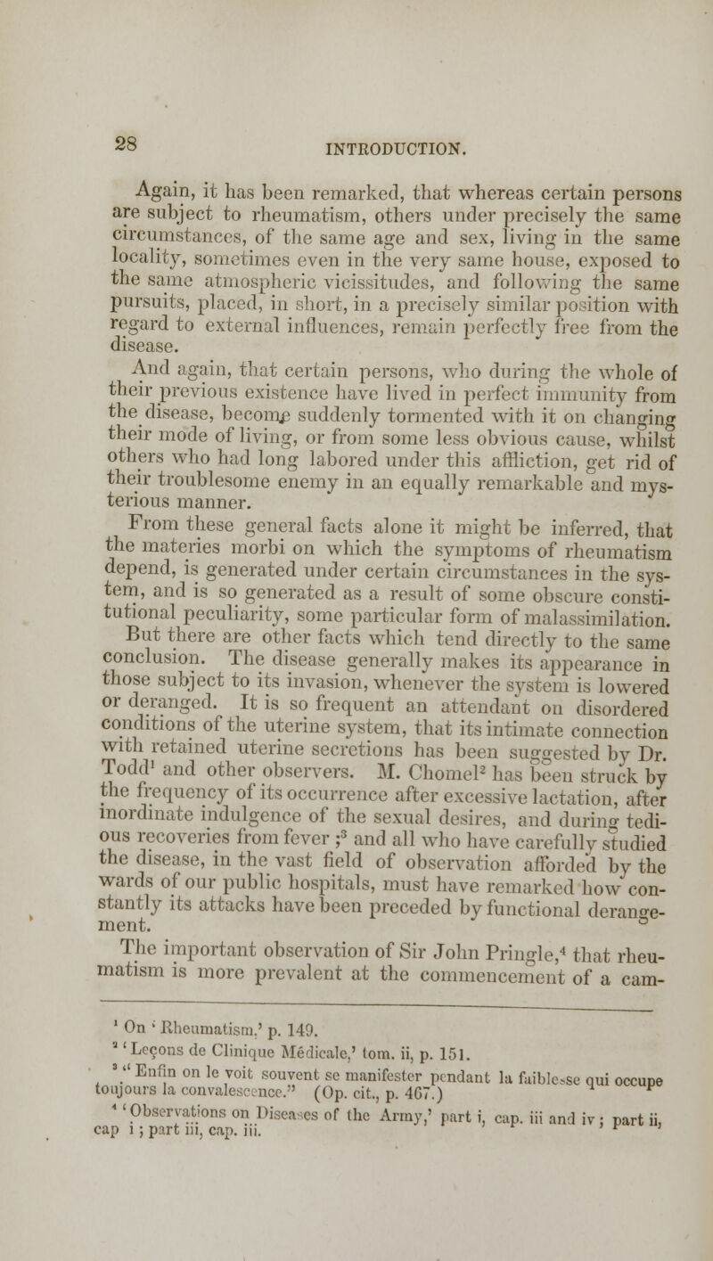Again, it has been remarked, that whereas certain persons are subject to rheumatism, others under precisely the same circumstances, of the same age and sex, living in the same locality, sometimes even in the very same house, exposed to the same atmospheric vicissitudes, and following the same pursuits, placed, in short, in a precisely similar position with regard to external influences, remain perfectly free from the disease. And again, that certain persons, who during the whole of their previous existence have lived in perfect immunity from the disease, become suddenly tormented with it on changing their mode of living, or from some less obvious cause, whilst others who had long labored under this affliction, get rid of their troublesome enemy in an equally remarkable and mys- terious manner. From these general facts alone it might be inferred, that the materies morbi on which the symptoms of rheumatism depend, is generated under certain circumstances in the sys- tem, and is so generated as a result of some obscure consti- tutional peculiarity, some particular form of malassimilation. But there are other facts which tend directly to the same conclusion. The disease generally makes its appearance in those subject to its invasion, whenever the system is lowered or deranged. It is so frequent an attendant on disordered conditions of the uterine system, that its intimate connection with retained uterine secretions has been suggested by Dr. Todd1 and other observers. M. Chomel2 has been struck by the frequency of its occurrence after excessive lactation, after inordinate indulgence of the sexual desires, and during tedi- ous recoveries from fever ;3 and all who have carefully studied the disease, in the vast field of observation afforded by the wards of our public hospitals, must have remarked how con- stantly its attacks have been preceded by functional derange- ment. ° The important observation of Sir John Pringle,4 that rheu- matism is more prevalent at the commencement of a cam- 1 On ; Rheumatism.' p. 149. a 'Lecons de Clinique Medicate,' torn, ii, p. 151. 3  Enfin on le voit souvent se manifester pendant la faiblose qui occupe toujours la convalescence. (Op. cit., p. 407.) * 'Observations on Diseases of the Array,' part i, cap. iii and iv : part ii, cap l; part m, cap. Hi. ' * '