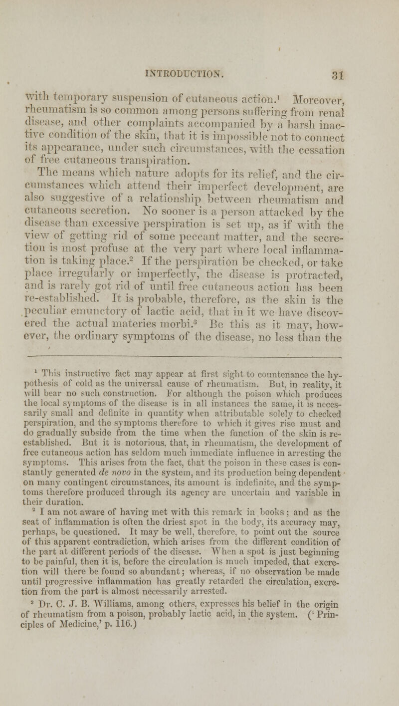 With temporary suspension of cutaneous action.' Moreover, rheumatism is so common among persons suffering from renal disease, and other complaints accompanied by a harsh inac- tive condition of the skin, that it is impossible not to connect its appearance, under such circumstances, with the cessation of free cutaneous transpiration. The means which nature adopts for its relief, and the cir- cumstances which attend their imperfect development, are also suggestive of a relationship between rheumatism and cutaneous secretion. No sooner is a person attacked by the disease than excessive perspiration is set up, as if with the View of getting rid of some peccant matter, and the secre- tion is most profuse at the very part where local inflamma- tion is taking place.2 If the perspiration be checked, or take place irregularly or imperfectly, the disease is protracted, and is rarely got rid of until free cutaneous action has been re-established. It is probable, therefore, as the skin is the peculiar emunctory of lactic acid, that in it we have discov- ered the actual materies morbi.3 Be this as it may, how- ever, the ordinary symptoms of the disease, no less than the 1 This instructive fact may appear at first sight to countenance the hy- pothesis of cold as the universal cause of rheumatism. But, in reality, it will bear no such construction. For although the poison which produces the local symptoms of the disease is in all instances the same, it is neces- sarily small and definite in quantity when attributable solely to checked perspiration, and the symptoms therefore to which it gives rise must and do gradually subside from the time when the function of the skin is re- established. But it is notorious, that, in rheumatism, the development of free cutaneous action has seldom much immediate influence in arresting the S3rmptoms. This arises from the fact, that the poison in these cases is con- stantly generated de novo in the system, and its production being dependent ■ on many contingent circumstances, its amount is indefinite, and the symp- toms therefore produced through its agency arc uncertain and variable in their duration. s I am not aware of having met with this remark in books ; and as the seat of inflammation is often the driest spot in the body, its accuracy may, perhaps, be questioned. It may be well, therefore, to point out the source of this apparent contradiction, which arises from the different condition of the part at different periods of the disease. When a spot is just beginning to be painful, then it is, before the circulation is much impeded, that excre- tion will there be found so abundant; whereas, if no observation be made until progressive inflammation has greatly retarded the circulation, excre- tion from the part is almost necessarily arrested. 3 Dr. C. J. B. Williams, among others, expresses his belief in the origin of rheumatism from a poison, probably lactic acid, in the system. (: Prin- ciples of Medicine,' p. 11G.)