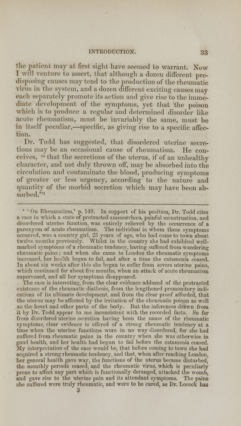 the patient may at first sight have seemed to warrant. Now I will venture to assert, that although a dozen different pre- disposing causes may tend to the production of the rheumatic virus in the system, and a dozen different exciting causes may each separately promote its action and give rise to the imme- diate development of the symptoms, yet that 'the poison which is to produce a regular and determined disorder like acute rheumatism, must be invariably the same, must be in itself peculiar,—specific, as giving rise to a specific affec- tion. Dr. Todd has suggested, that disordered uterine secre- tions may be an occasional cause of rheumatism. He con- ceives,  that the secretions of the uterus, if of an unhealthy character, and not duly thrown off, maybe absorbed into the circulation and contaminate the blood, producing symptoms of greater or less urgency, according to the nature and quantity of the morbid secretion which may have been ab- sorbed.1 1 ' On Rheumatism,' p. 149. In support of his position, Dr. Todd cites a case in which a state of protracted amenorrhoea, painful menstruation, and disordered uterine function, was entirely relieved by the occurrence of a paroxysm of acute rheumatism. The individual in whom these symptoms occurred, was a country girl, 23 years of age, who had come to town about twelve months previously. Whilst in the country she had exhibited well- marked symptoms of a rheumatic tendency, having suffered from wandering rheumatic pains ; and when she came to London the rheumatic symptoms increased, her health began to fail, and after a time the catamenia ceased. In about six weeks after this she began to suffer from severe uterine pains, which continued for about five months, when an attack of acute rheumatism supervened, and all her symptoms disappeared. The case is interesting, from the clear evidence adduced of the protracted existence of the rheumatic diathesis, from the lengthened premonitory indi- cations of its ultimate development, and from the clear proof afforded, that the uterus may be affected by the irritation of the rheumatic poison as well as the heart and other parts of the body. But the inferences drawn from it by Dr. Todd appear to me inconsistent with the recorded facts. So far from disordered uterine secretion having been the cause of the rheumatic symptoms, clear evidence is offered of a strong rheumatic tendency at a time when the uterine functions were in no way disordered, for she had suffered from rheumatic pains in the country when she was otherwise in good health, and her health had bejrun to fail before the catamenia ceased. My interpretation of the case would be, that before coming to town she had acquired a strong rheumatic tendency, and that, when after reaching London, her general health gave way, the functions of the uterus became disturbed, the monthly periods ceased, and the rheumatic virus, which is peculiarly prone to affect any part which is functionally deranged, attacked the womb, and gave rise to the uterine pain and its attendant symptoms. The pains she suffered were truly rheumatic, and were to be cured, as Dr. Locock has 3