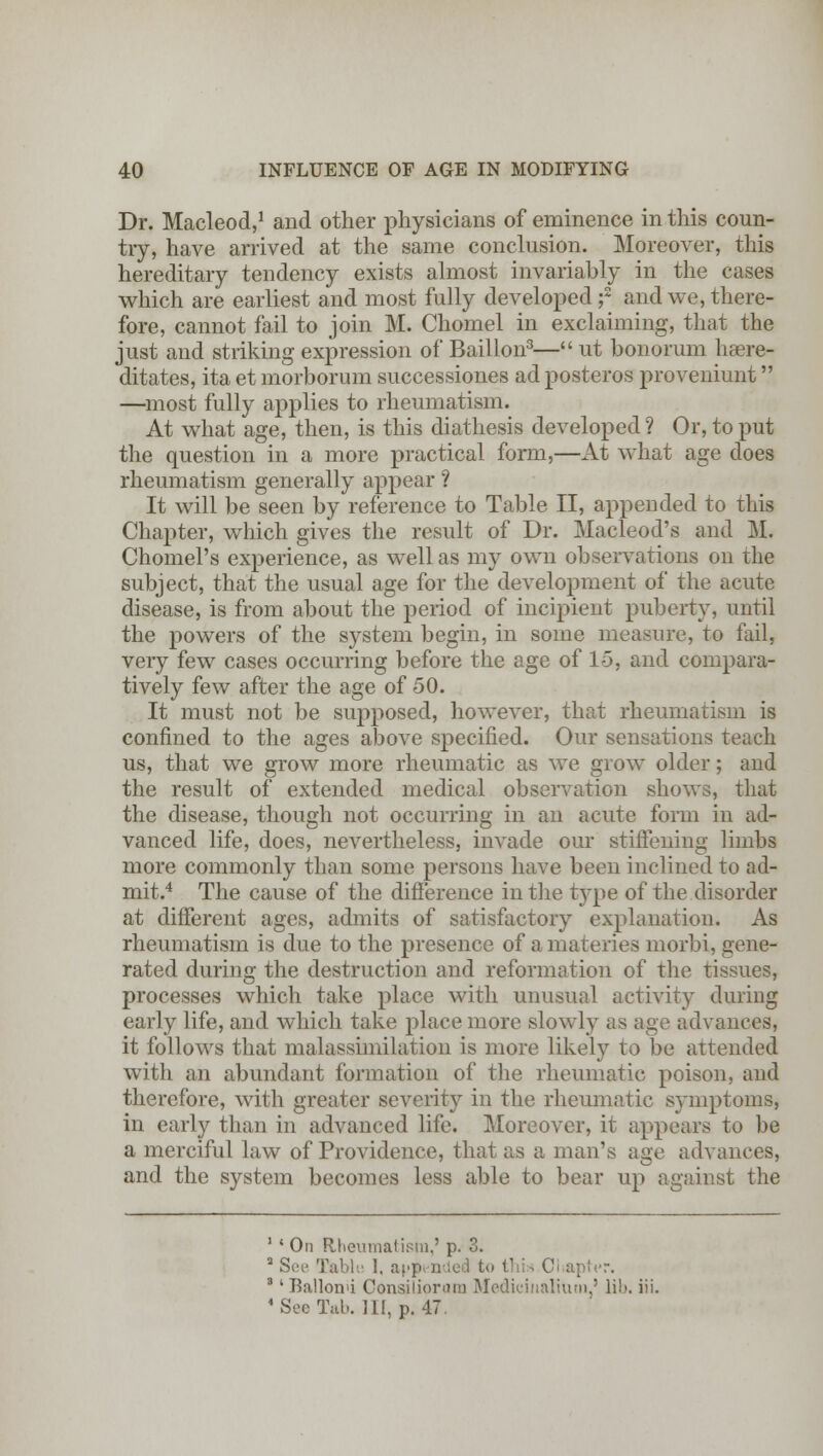 Dr. Macleod,1 and other physicians of eminence in this coun- try, have arrived at the same conclusion. Moreover, this hereditary tendency exists almost invariably in the cases which are earliest and most fully developed f and we, there- fore, cannot fail to join M. Chomel in exclaiming, that the just and striking expression of Baillon3— ut bonorum haere- ditates, ita et morborum successiones adposteros proveniunt —most fully applies to rheumatism. At what age, then, is this diathesis developed ? Or, to put the question in a more practical form,—At what age does rheumatism generally appear ? It will be seen by reference to Table II, appended to this Chapter, which gives the result of Dr. Macleod's and M. Chomel's experience, as well as my own observations on the subject, that the usual age for the development of the acute disease, is from about the period of incipient puberty, until the powers of the system begin, in some measure, to fail, very few cases occurring before the age of 15, and compara- tively few after the age of 50. It must not be supposed, however, that rheumatism is confined to the ages above specified. Our sensations teach us, that we grow more rheumatic as we grow older; and the result of extended medical observation shows, that the disease, though not occurring in an acute form in ad- vanced life, does, nevertheless, invade our stiffening limbs more commonly than some persons have been inclined to ad- mit.4 The cause of the difference in the t}7pe of the disorder at different ages, admits of satisfactory explanation. As rheumatism is due to the presence of a materies morbi, gene- rated during the destruction and reformation of the tissues, processes which take place with unusual activity during early life, and which take place more slowly as age advances, it follows that malassimilation is more likely to be attended with an abundant formation of the rheumatic poison, and therefore, with greater severity in the rheumatic symptoms, in early than in advanced life. Moreover, it appears to be a merciful law of Providence, that as a man's age advances, and the system becomes less able to bear up against the 1 • On Rheumatism,' p. 3. 2 See Table I. appended to thi - 01 apter. 3' Ballonu Consiliorura Medicinaliuui,' lib 4 Sec Tab. HI, p. 47