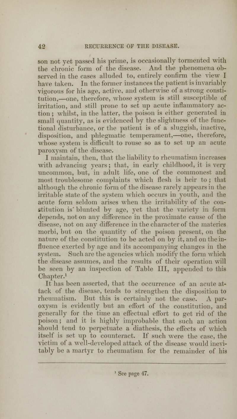 son not yet passed his prime, is occasionally tormented with the chronic form of the disease. And the phenomena ob- served in the cases alluded to, entirely confirm the view I have taken. In the former instances the patient is invariably vigorous for his age, active, and otherwise of a strong consti- tution,—one, therefore, whose system is still susceptible of irritation, and still prone to set up acute inflammatory ac- tion ; whilst, in the latter, the poison is either generated in small quantity, as is evidenced by the slightness of the func- tional disturbance, or the patient is of a sluggish, inactive, disposition, and phlegmatic temperament,—one, therefore, whose system is difficult to rouse so as to set up an acute paroxysm of the disease. I maintain, then, that the liability to rheumatism increases with advancing years; that, in early childhood, it is very uncommon, but, in adult life, one of the commonest and most troublesome complaints which flesh is heir to ; that although the chronic form of the disease rarely appears in the irritable state of the system which occurs in youth, and the acute form seldom arises when the irritability of the con- stitution is' blunted by age, yet that the variety in form depends, not on any difference in the proximate cause of the disease, not on any difference in the character of the materies morbi, but on the quantity of the poison present, on the nature of the constitution to be acted on by it, and on the in- fluence exerted by age and its accompanying changes in the system. Such are the agencies which modify the form which the disease assumes, and the results of their operation will be seen by an inspection of Table III, appended to this Chapter.1 It has been asserted, that the occurrence of an acute at- tack of the disease, tends to strengthen the disposition to rheumatism. But this is certainly not the case. A par- oxysm is evidently but an effort of the constitution, and generally for the time an effectual effort to get rid of the poison; and it is highly improbable that such an action should tend to perpetuate a diathesis, the effects of which itself is set up to counteract. If such were the case, the victim of a we 11-developed attack of the disease would inevi- tably be a martyr to rheumatism for the remainder of his 1 See page 47.