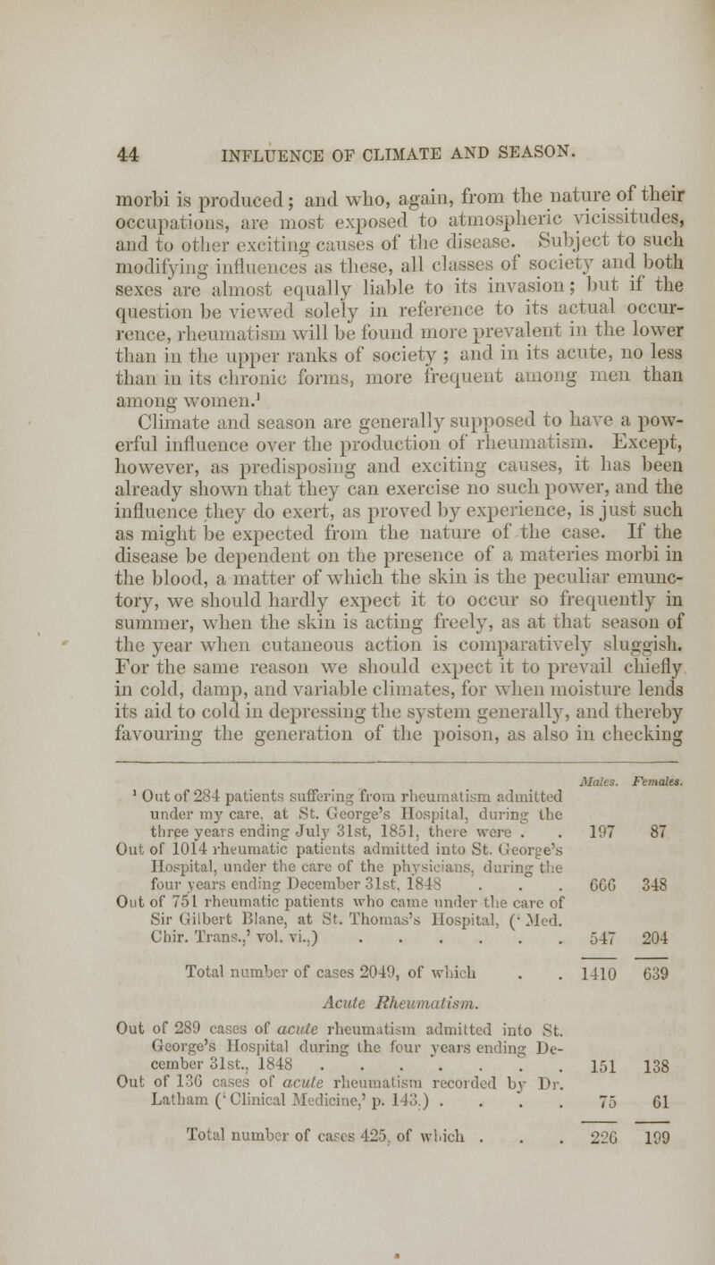 morbi is produced; and who, again, from the nature of their occupations, are most exposed to atmospheric vicissitudes, and to other exciting causes of the disease. Subject to such modifying influences as these, all classes of society and both sexes are almost equally liable to its invasion; but if the question be viewed solely in reference to its actual occur- rence, rheumatism will be found more prevalent in the lower than in the upper ranks of society ; and in its acute, no less than in its chronic forms, more frequent among men than among women.1 Climate and season are generally supposed to have a pow- erful influence over the production of rheumatism. Except, however, as predisposing and exciting causes, it has been already shown that they can exercise no such power, and the influence they do exert, as proved by experience, is just such as might be expected from the nature of the case. If the disease be dependent on the presence of a materies morbi in the blood, a matter of which the skin is the peculiar emunc- tory, we should hardly expect it to occur so frequently in summer, when the skin is acting freely, as at that season of the year when cutaneous action is comparatively sluggish. For the same reason we should expect it to prevail chiefly in cold, damp, and variable climates, for when moisture lends its aid to cold in depressing the system generally, and thereby favouring the generation of the poison, as also in checking Males. Females. 1 Out of 284 patients suffering from rheumatism admitted under my care, at St. George's Hospital, during the three years ending July 31st, 1851, there were . . 197 87 Out of 1014 rheumatic patients admitted into St. George's Hospital, under the care of the physicians, during the four years ending December 31st, 1848 . . . 6CC 348 Out of 751 rheumatic patients who came under the care of Sir Gilbert Blane, at St. Thomas's Hospital, (• Med. Chir. Trans.,' vol. vi.,) 547 204 Total number of cases 2049, of which . . 1410 639 Acute Rheumatism. Out of 289 cases of acute rheumatism admitted into St. George's Hospital during the four years ending De- cember 31st.. 1848 . . . . . . 151 138 Out of 136 cases of acute rheumatism recorded b}- Dr. Latham ('Clinical Medicine,'p. 113.) .... 75 61 Total number of cases 425. of which . . . 226 199