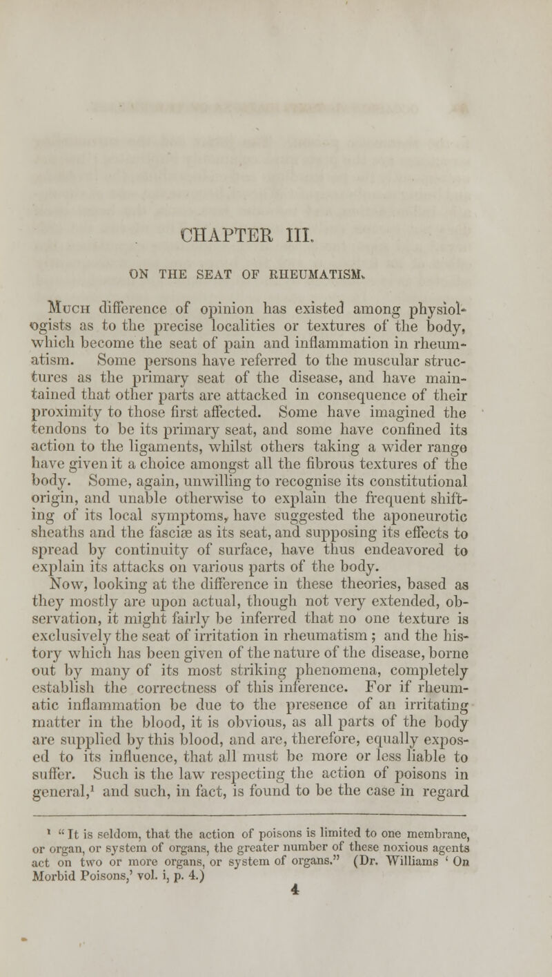 CHAPTER III. ON THE SEAT OF RHEUMATISM* Much difference of opinion has existed among physiol* <ogists as to the precise localities or textures of the body, which become the seat of pain and inflammation in rheum- atism. Some persons have referred to the muscular struc- tures as the primary seat of the disease, and have main- tained that other parts are attacked in consequence of their proximity to those first affected. Some have imagined the tendons to be its primary seat, and some have confined its action to the ligaments, whilst others taking a wider range have given it a choice amongst all the fibrous textures of the body. Some, again, unwilling to recognise its constitutional origin, and unable otherwise to explain the frequent shift- ing of its local symptoms, have suggested the aponeurotic sheaths and the fasciae as its seat, and supposing its effects to spread by continuity of surface, have thus endeavored to explain its attacks on various parts of the body. Now, looking at the difference in these theories, based as they mostly are upon actual, though not very extended, ob- servation, it might fairly be inferred that no one texture is exclusively the seat of irritation in rheumatism; and the his- tory which has been given of the nature of the disease, borne out by many of its most striking phenomena, completely establish the correctness of this inference. For if rheum- atic inflammation be due to the presence of an irritating matter in the blood, it is obvious, as all parts of the body are supplied by this blood, and are, therefore, equally expos- ed to its influence, that all must be more or less liable to suffer. Such is the law respecting the action of poisons in general,1 and such, in fact, is found to be the case in regard 1  It is seldom, that the action of poisons is limited to one memhrane, or organ, or system of organs, the greater number of these noxious agcnt8 act on two or more organs, or system of organs. (Dr. Williams ' On Morbid Poisons,' vol. i, p. 4.)