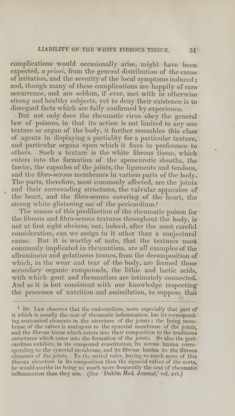 complications would occasionally arise, might have been expected, a priori, from the general distribution of the cause of irritation, and the severity of the local symptoms induced ; and, though many of these complications are happily of rare occurrence, and are seldom, if ever, met with in otherwise strong and healthy subjects, yet to deny their existence is to disregard facts which are fully confirmed by experience. But not only does the rheumatic virus obey the general law of poisons, in that its action is not limited to any one texture or organ of the body, it further resembles this class of agents in displaying a partiality for a particular texture, and particular organs upon which it fixes in preference to others. Such a texture is the white fibrous tissue, which enters into the formation of the aponeurotic sheaths, the fasciae, the capsules of the joints, the ligaments and tendons, and the fibro-serous membranes in various parts of the body. The parts, therefore, most commonly affected, are the joints and their surrounding structures, the valvular apparatus of the heart, and the fibro-serous covering of the heart, the strong white glistening sac of the pericardium.1 The reason of this predilection of the rheumatic poison for the fibrous and fibro-serous textures throughout the body, is not at first sight obvious, nor, indeed, after the most careful consideration, can we assign to it other than a conjectural cause. But it is worthy of note, that the textures most commonly implicated in rheumatism, are all examples of the albuminous and gelatinous tissues, from the decomposition of which, in the wear and tear of the body, are formed those secondary organic compounds, the lithic and lactic acids, with which gout and rheumatism are intimately connected. And as it is but consistent with our knowledge respecting the processes of nutrition and assimilation, to suppose that 1 Dr. Law observes that the endocardium, more especially that part of it which is usually the seat of rheumatic inflammation, has its correspond- ing anatomical elements in the structure of the joints ; the lining mem- brane of the valves is analogous to the synovial membrane of the joints, and the fibrous tissue which enters into their composition to the tendinous structures which enter into the formation of the joints. So also the peri- cardium exhibits, in its compound constitution, its serous lamina corre- Bponding to the synovial membrane, and its fibrous lamina to the fibrous elements of the joints. To the mitral valve, having so much more of this fibrous structure in its composition than the sigmoid valves of the aorta, he would ascribe its being so much more frequently the seat of rheumatic inflammation than they are. (See 'Dublin Med. Journal,' vol. xvi.)