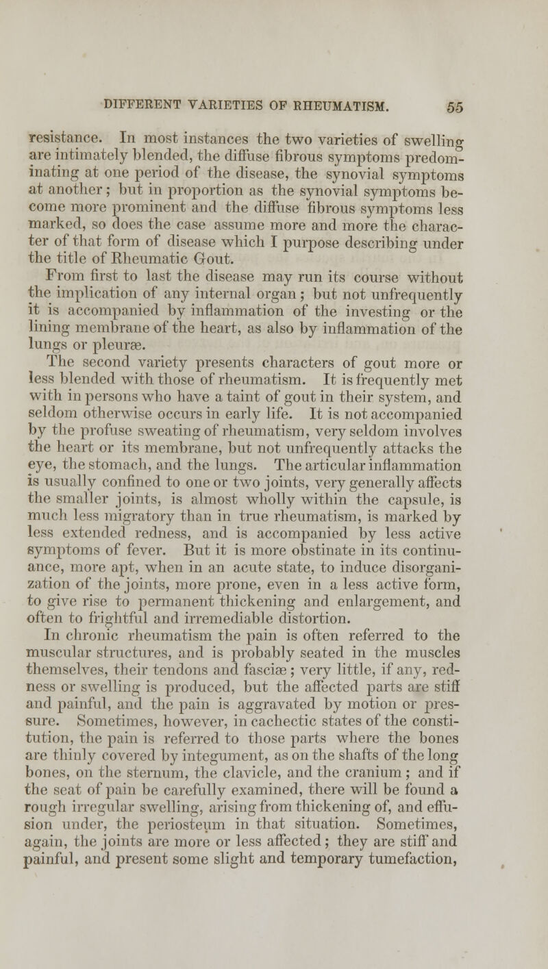 resistance. In most instances the two varieties of swelling are intimately blended, the diffuse fibrous symptoms predom- inating at one period of the disease, the synovial symptoms at another; but in proportion as the synovial symptoms be- come more prominent and the diffuse fibrous symptoms less marked, so does the case assume more and more the charac- ter of that form of disease which I purpose describing under the title of Rheumatic Gout. From first to last the disease may run its course without the implication of any internal organ; but not unfrequently it is accompanied by inflammation of the investing or the lining membrane of the heart, as also by inflammation of the lungs or pleurae. The second variety presents characters of gout more or less blended with those of rheumatism. It is frequently met with in persons who have a taint of gout in their system, and seldom otherwise occurs in early life. It is not accompanied by the profuse sweating of rheumatism, very seldom involves the heart or its membrane, but not unfrequently attacks the eye, the stomach, and the lungs. The articular inflammation is usually confined to one or two joints, very generally affects the smaller joints, is almost wholly within the capsule, is much less migratory than in true rheumatism, is marked by less extended redness, and is accompanied by less active symptoms of fever. But it is more obstinate in its continu- ance, more apt, when in an acute state, to induce disorgani- zation of the joints, more prone, even in a less active form, to give rise to permanent thickening and enlargement, and often to frightful and irremediable distortion. In chronic rheumatism the pain is often referred to the muscular structures, and is probably seated in the muscles themselves, their tendons and fasciae ; very little, if any, red- ness or swelling is produced, but the affected parts are stiff and painful, and the pain is aggravated by motion or pres- sure. Sometimes, however, in cachectic states of the consti- tution, the pain is referred to those parts where the bones are thinly covered by integument, as on the shafts of the long bones, on the sternum, the clavicle, and the cranium ; and if the seat of pain be carefully examined, there will be found a rough irregular swelling, arising from thickening of, and effu- sion under, the periosteum in that situation. Sometimes, again, the joints are more or less affected; they are stiff and painful, and present some slight and temporary tumefaction,