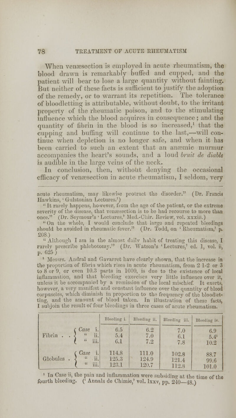 When venisection is employed in acute rheumatism, the blood drawn is remarkably buffed and cupped, and the patient will bear to lose a large quantity without fainting. But neither of these facts is sufficient to justify the adoption of the remedy, or to warrant its repetition. The tolerance of bloodletting is attributable, without doubt, to the irritant property of the rheumatic poison, and to the stimulating influence which the blood acquires in consequence; and the quantity of fibrin in the blood is so increased,1 that the cupping and buffing will continue to the last,—will con- tinue when depletion is no longer safe, and when it lias been carried to such an extent that an anaemic murmur accompanies the heart's sounds, and a loud bruit de (liable is audible in the large veins of the neck. In conclusion, then, without denying the occasional efficacy of venisection in acute rheumatism, I seldom, very acute rheumatism, may likewise protract the disorder. (Dr. Francis Hawkins, ' Gulstonian Lectures.') It rarely happens, however, from the age of the patient, or the extreme severity of the disease, that venisection is to be had recourse to more than once. (Dr. Seymours 'Lectures.' Med.-Chir. Review, vol. xxxiii.)  On the whole, I would conclude that large and repeated bleedings should be avoided in rheumatic fever. (Dr. Todd, on 'Rheumatism,' p. 208.)  Although I am in the almost daily habit of treating this disease, I rarelv prescribe phlebotomy. (Dr. Watson's 'Lectures,' ed. 1, vol. ii, p. 025 ) 1 Messrs. Andral and Gavarret have clearly shown, that the increase in the proportion of fibrin which rises in acute rheumatism, from 2 1-2 or 3 to 8 or 9, or even 10.3 parts in 1000, is due to the existence of local inflammation, and that bleeding exercises very little influence over it, unless it be accompanied by a remission of the local mischief. It exerts, however, a very manifest and constant influence over the quantity of blood corpuscles, which diminish in proportion to the frequency of the bloodlet- ting, and the amount of blood taken. In illustration of these facts, I subjoin the result of four bleedings in three cases of acute rheumatism. Fibrin Globules Case SLase i.  ii.  iii. Bleeding i. 0.5 5.4 6.1 114.8 125.3 123.1 Bleeding ii. 6.2 7.0 7.2 111.0 124.9 120.7 Bleeding iii. 7.0 0.1 7.8 102.8 121.4 112.8 Bleeding iv. 6.9 5.41 10.2 88.7 99.6 101.0 1 In Case ii, the pain and inflammation were subsiding at the time of the fourth bleeding. (' Annals de Chimie,' vol. Ixxv, pp. 240—48.)