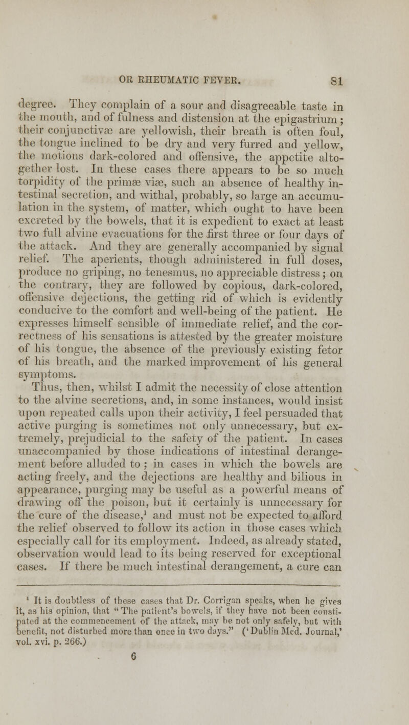 degree. They complain of a sour and disagreeable taste in the mouth, and of fulness and distension at the epigastrium ; their conjunctivae are yellowish, their breath is often foul, the tongue inclined to be dry and very furred and yellow, the motions dark-colored and offensive, the appetite alto- gether lost. In these cases there appears to be so much torpidity of the primae viae, such an absence of healthy in- testinal secretion, and withal, probably, so large an accumu- lation in the system, of matter, which ought to have been excreted by the bowels, that it is expedient to exact at least two full alvine evacuations for the first three or four days of the attack. And they are generally accompanied by signal relief. The aperients, though administered in full doses, produce no griping, no tenesmus, no appreciable distress ; on the contrary, they are followed by copious, dark-colored, offensive dejections, the getting rid of which is evidently conducive to the comfort and well-being of the patient. He expresses himself sensible of immediate relief, and the cor- rectness of his sensations is attested by the greater moisture of his tongue, the absence of the previously existing fetor of his breath, and the marked improvement of his general symptoms. Thus, then, whilst I admit the necessity of close attention to the alvine secretions, and, in some instances, would insist upon repeated calls upon their activity, I feel persuaded that active purging is sometimes not only unnecessary, but ex- tremely, prejudicial to the safety of the patient. In cases unaccompanied by those indications of intestinal derange- ment before alluded to ; in cases in which the bowels are acting freely, and the dejections are healthy and bilious in appearance, purging may be useful as a powerful means of drawing off the poison, but it certainly is unnecessary for the cure of the disease,1 and must not be expected to afford the relief observed to follow its action in those cases which especially call for its employment. Indeed, as already stated, observation would lead to its being reserved for exceptional cases. If there be much intestinal derangement, a cure can ' It is doubtless of these cases that Dr. Corrigan speaks, when he gives it, as his opinion, that  The patient's bowels, if they have not been consti- pated at the commencement of the attack, may he not only safely, but with benefit, not distnrhed more than once in two days. ('Dublin Med. Journal,' vol. xvi. p. 2G6.) G