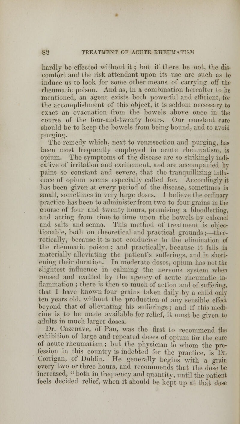 hardly be effected without it; but if there be not, the dis- comfort and the risk attendant upon its use are such as to induce us to look for some other means of carrying off the rheumatic poison. And as, in a combination hereafter to be mentioned, an agent exists both powerful and efficient, for the accomplishment of this object, it is seldom necessary to exact an evacuation from the bowels above once in the course of the four-and-twenty hours. Our constant care should be to keep the bowels from being bound, and to avoid purging. The remedy which, next to venisection and purging, has been most frequently employed in acute rheumatism, is opium. The symptoms of the disease are so strikingly indi- cative of irritation and excitement, and are accompanied by pains so constant and severe, that the tranquillizing influ- ence of opium seems especially called for. Accordingly it has been given at every period of the disease, sometimes in small, sometimes in very large doses. I believe the ordinary practice has been to administer from two to four grains in the course of four and twenty hours, premising a bloodletting, and acting from time to time upon the bowels by calomel and salts and senna. This method of treatment is objec- tionable, both on theoretical and practical grounds;—theo- retically, because it is not conducive to the elimination of the rheumatic poison; and practically, because it tails in materially alleviating the patient's sufferings, and in short- ening their duration. In moderate doses, opium has not the slightest influence in calming the nervous svstem when roused and excited by the agency of acute rheumatic in- flammation ,• there is then so much of action and of suffering, that I have known four grains taken daily by a child only ten years old, without the production of any sensible effect beyond that of alleviating his sufferings; and if this medi- cine is to be made available for relief, it must be given to adults in much larger doses. Dr. Cazenave, of Pan, was the first to recommend the exhibition of largo and repeated doses of opium for the cure of acute rheumatism; but the physician to whom the pro- fession in this country is indebted for the practice, is Dr. Corrigan, of Dublin. He generally begins with a grain every two or three hours, and recommends that the dose be increased,  both in frequency and quantity, until the patient feels decided relief, when it should be kept up at that dose