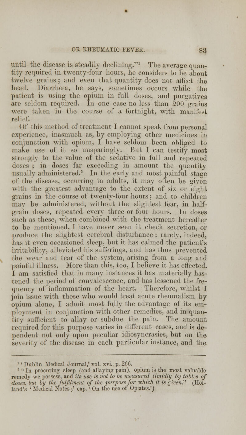 until the disease is steadily declining.1 The average quan- tity required in twenty-four hours, he considers to be about twelve grains ; and even that quantity does not affect the head. Diarrhoea, he says, sometimes occurs while the patient is using the opium in full doses, and purgatives are seldom required. In one case no less than 200 grains were taken in the course of a fortnight, with manifest relief. Of this method of treatment I cannot speak from personal experience, inasmuch as, by employing other medicines in conjunction with opium, I have seldom been obliged to make use of it so unsparingly. But I can testify most strongly to the value of the sedative in full and repeated doses ; in doses far exceeding in amount the quantity usually administered.2 In the early and most painful stage of the disease, occurring in adults, it may often be given with the greatest advantage to the extent of six or eight grains in the course of twenty-four hours; and to children may be administered, without the slightest fear, in half- grain doses, repeated every three or four hours. In doses such as these, when combined with the treatment hereafter to be mentioned, I have never seen it check secretion, or produce the slightest cerebral disturbance ; rarely, indeed, has it even occasioned sleep, but it has calmed the patient's irritability, alleviated his sufferings, and has thus prevented the wear and tear of the system, arising from a long and painful illness. More than this, too, I believe it has effected. I am satisfied that in many instances it has materially has- tened the period of convalescence, and has lessened the fre- quency of inflammation of the heart. Therefore, whilst I join issue with those who would treat acute rheumatism by opium alone, I admit most fully the advantage of its em- ployment in conjunction with other remedies, and in quan- tity sufficient to allay or subdue the pain. The amount required for this purpose varies in different cases, and is de- pendent not only upon peculiar idiosyncrasies, but on the severity of the disease in each particular instance, and the 1 ' Dublin Medical Journal,' vol. xvi.. p. 206. 3 '* In procuring sleep (and allaying pain), opium is the most valuable remedy we possess, and its use is not to be measured timidly by tables of doses, but by the fulfilment of the purpose for which it is given.'''' (Hol- land's ' Medical Notes ;' cap. ' On the use of Opiates.')