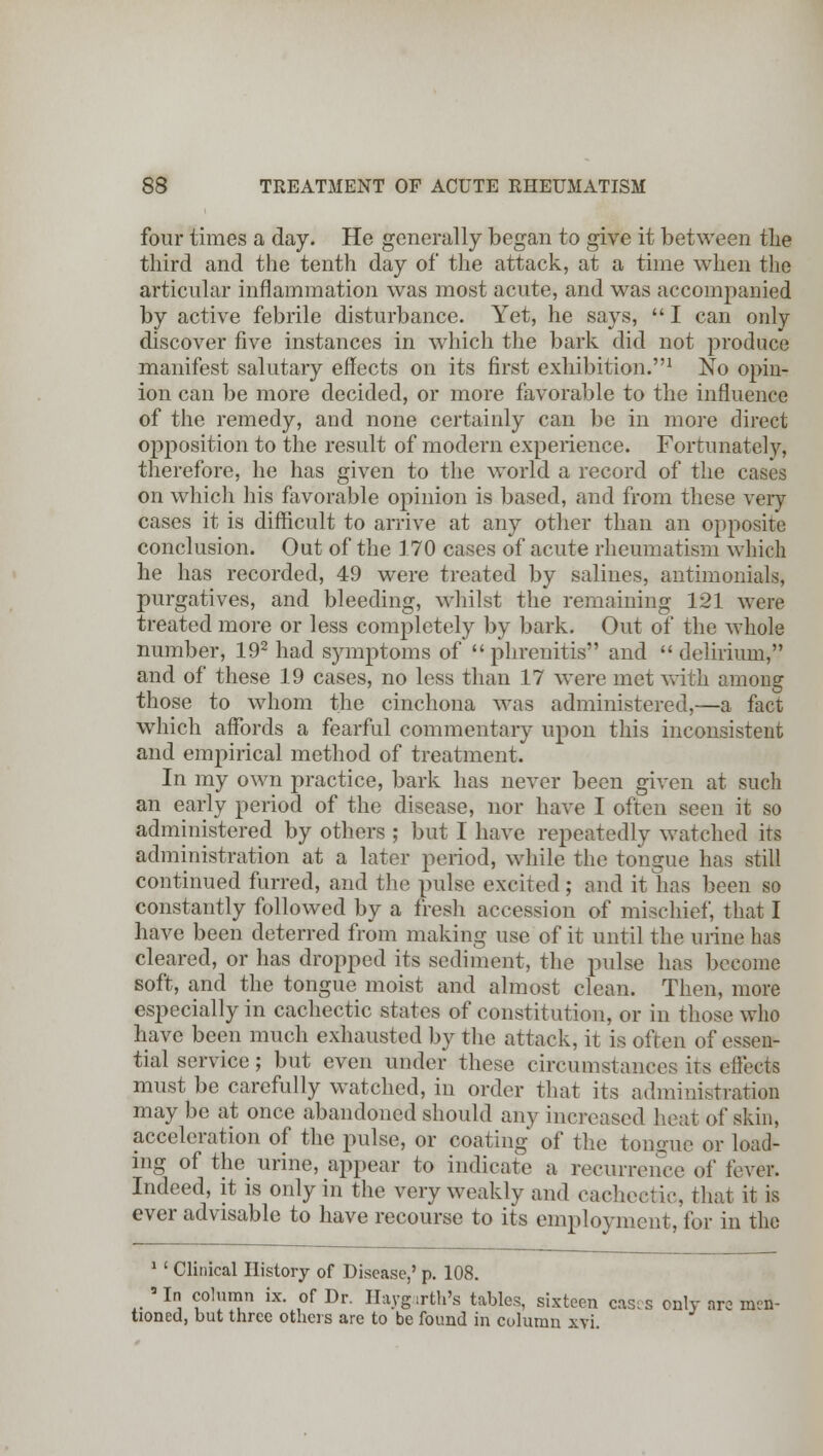 four times a day. He generally began to give it between the third and the tenth day of the attack, at a time when the articular inflammation was most acute, and was accompanied by active febrile disturbance. Yet, he says,  I can only discover five instances in which the bark did not produce manifest salutary effects on its first exhibition.1 No opin- ion can be more decided, or more favorable to the influence of the remedy, and none certainly can be in more direct opposition to the result of modern experience. Fortunately, therefore, he has given to the world a record of the cases on which his favorable opinion is based, and from these very cases it is difficult to arrive at any other than an opposite conclusion. Out of the 170 cases of acute rheumatism which he has recorded, 49 were treated by salines, antimonials, purgatives, and bleeding, whilst the remaining 121 were treated more or less completely by bark. Out of the whole number, 192 had symptoms of phrenitis and  delirium, and of these 19 cases, no less than 17 were met with among those to whom the cinchona was administered,—a fact which affords a fearful commentary upon this inconsistent and empirical method of treatment. In my own practice, bark has never been given at such an early period of the disease, nor have I often seen it so administered by others ; but I have repeatedly watched its administration at a later period, while the tongue has still continued furred, and the pulse excited ; and it has been so constantly followed by a fresh accession of mischief, that I have been deterred from making use of it until the urine has cleared, or has dropped its sediment, the pulse has become soft, and the tongue moist and almost clean. Then, more especially in cachectic states of constitution, or in those who have been much exhausted by the attack, it is often of essen- tial service; but even under these circumstances its effects must be carefully watched, in order that its administration may be at once abandoned should any increased heat of skin, acceleration of the pulse, or coating of the tongue or load- ing of the urine, appear to indicate a recurrence of fever. Indeed, it is only in the very weakly and cachectic, that it is ever advisable to have recourse to its employment, for in the 1 ' Clinical History of Disease,' p. 108.  In column ix. of Dr. Haygarth's tables, sixteen cases only are men- tioned, but three others are to be found in column xvi.