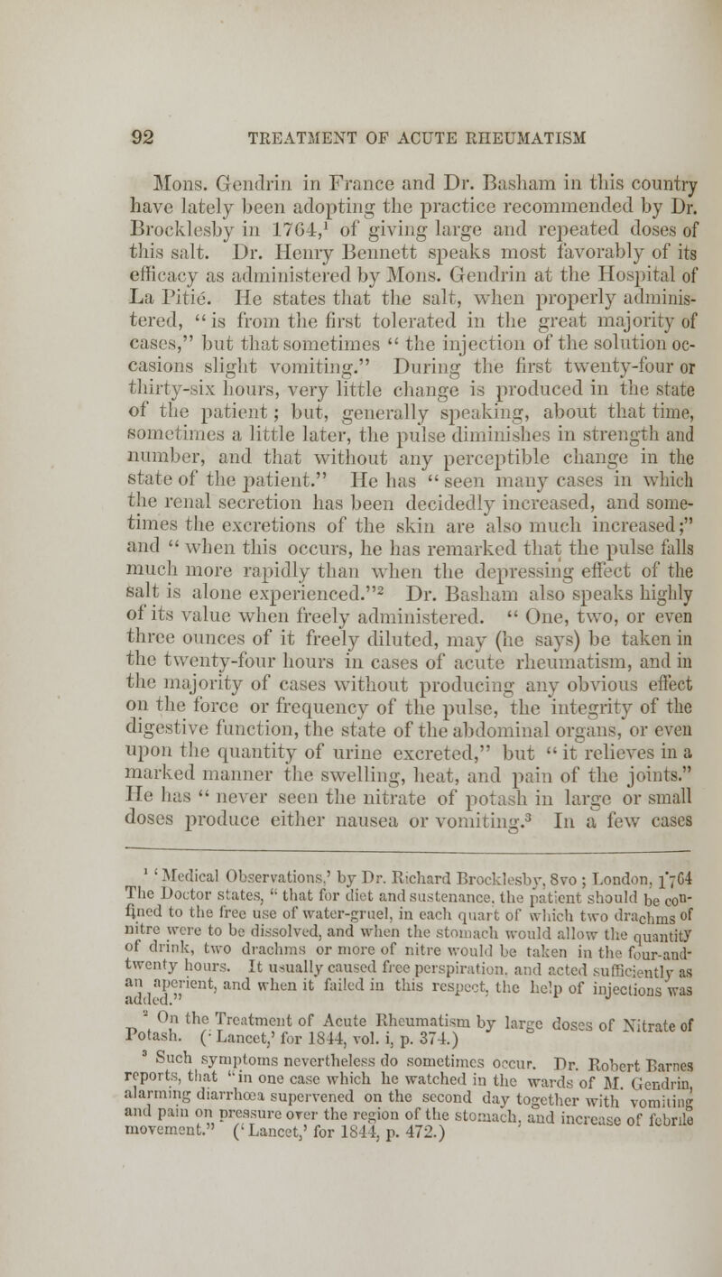 Mons. Gendrin in France and Dr. Basham in this country have lately been adopting the practice recommended by Dr. Brocklesby in 1764,1 of giving large and rej^eated doses of this salt. Dr. Henry Bennett speaks most favorably of its efficacy as administered by Mons. Gendrin at the Hospital of La Pitie. He states that the salt, when properly adminis- tered,  is from the first tolerated in the great majority of cases, but that sometimes  the injection of the solution oc- casions slight vomiting. During the first twenty-four or thirty-six Lours, very little change is produced in the state of the patient; but, generally speaking, about that time, sometimes a little later, the pulse diminishes in strength and number, and that without any perceptible change in the state of the patient. He has  seen many cases in which the renal secretion has been decidedly increased, and some- times the excretions of the skin are also much increased; and  when this occurs, he has remarked that the pulse falls much more rapidly than when the depressing effect of the salt is alone experienced.2 Dr. Basham also speaks highly of its value when freely administered.  One, two, or even three ounces of it freely diluted, may (he says) be taken in the twenty-four hours in cases of acute rheumatism, and in the majority of cases without producing any obvious effect on the force or frequency of the pulse, the integrity of the digestive function, the state of the abdominal organs, or even upon the quantity of urine excreted, but  it relieves in a marked manner the swelling, heat, and pain of the joints. He has  never seen the nitrate of potash in large or small doses produce either nausea or vomiting.3 In a few cases 1 ' Medical Observations.' by Dr. Richard Brocklesby, 8vo ; London. 1*764 The Doctor states,  that for diet and sustenance, the patient should be con- fined to the free use of water-gruel, in each quart of which two drachms °f nitre were to be dissolved, and when the stomach would allow the quantity of drink, two drachms or more of nitre would be taken in the four-aneL twenty hours. It usually caused free perspiration, and acted sufficiently as an aperient, and when it failed in this respect, the help of injections was added. J On the Treatment of Acute Rheumatism by lar^e dos°s of Nitrate of Potash. (; Lancet,'for 1844, vol. i, p. 374.) 3 Such symptoms nevertheless do sometimes occur. Dr. Robert Barnes reports, that in one case which he watched in the wards of M Gendrin alarming diarrhoea supervened on the second day together with' vomiting and pam on pressure over the region of the stomach, and increase of febrile movement. (' Lancet,' for 1844, p. 472.)