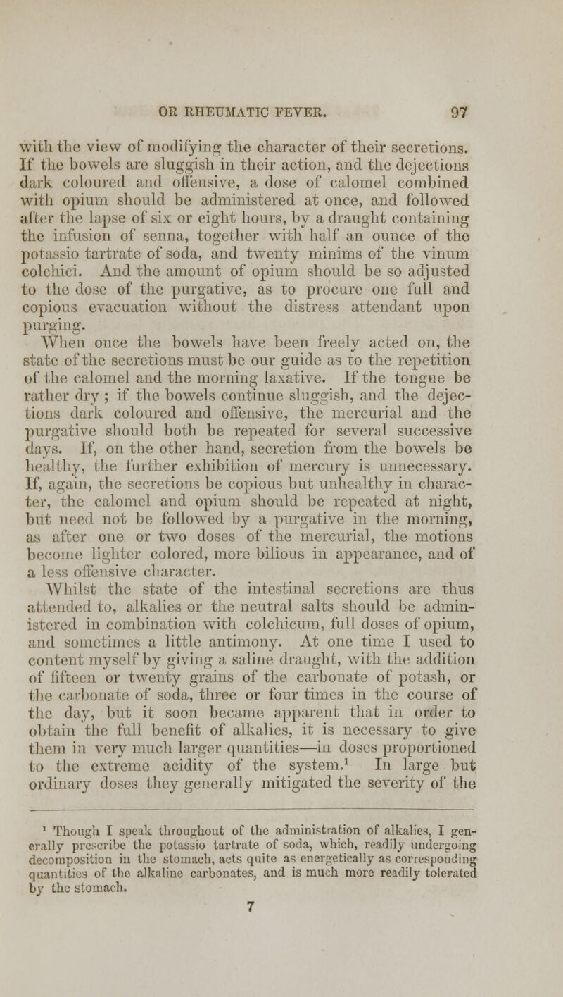 with the view of modifying the character of their secretions. If the bowels are sluggish in their action, and the dejections dark coloured and offensive, a dose of calomel combined with opium should be administered at once, and followed alter the lapse of six or eight hours, by a draught containing the infusion of senna, together with half an ounce of the io tartrate of soda, and twenty minims of the vinum colchici. And the amount of opium should be so adjusted to the dose of the purgative, as to procure one full and copious evacuation without the distress attendant upon purging. When once the bowels have been freely acted on, the state of the secretions must be our guide as to the repetition of the calomel and the morning laxative. If the tongue be rather dry ; if the bowels continue sluggish, and the dejec- tions dark coloured and offensive, the mercurial and the purgative should both be repeated for several successive days. If, on the other hand, secretion from the bowels be healthy, the further exhibition of mercury is unnecessary. If, again, the secretions be copious but unhealthy in charac- ter, the calomel and opium should be repeated at night, but need not be followed by a purgative in the morning, as after one or two doses of the mercurial, the motions become lighter colored, more bilious in appearance, and of Lve character. Whilst the state of the intestinal secretions are thus attended to, alkalies or the neutral salts should be admin- istered in combination with colchicum, full doses of opium, and sometimes a little antimony. At one time I used to content myself by giving a saline draught, with the addition of fifteen or twenty grains of the carbonate of potash, or the carbonate of soda, three or four times in the course of the day, but it soon became apparent that in order to obtain the full benefit of alkalies, it is necessary to give them in very much larger quantities—in doses proportioned to the extreme acidity of the system.1 In large but ordinary doses they generally mitigated the severity of the 1 Though I speak throughout of the administration of alkalies, I gen- erally prescribe the potassio tartrate of soda, which, readily undergoing decomposition in the stomach, acts quite as energetically as corresponding quantities of the alkaline carbonates, and is much more readily tolerated by the stomach. 7