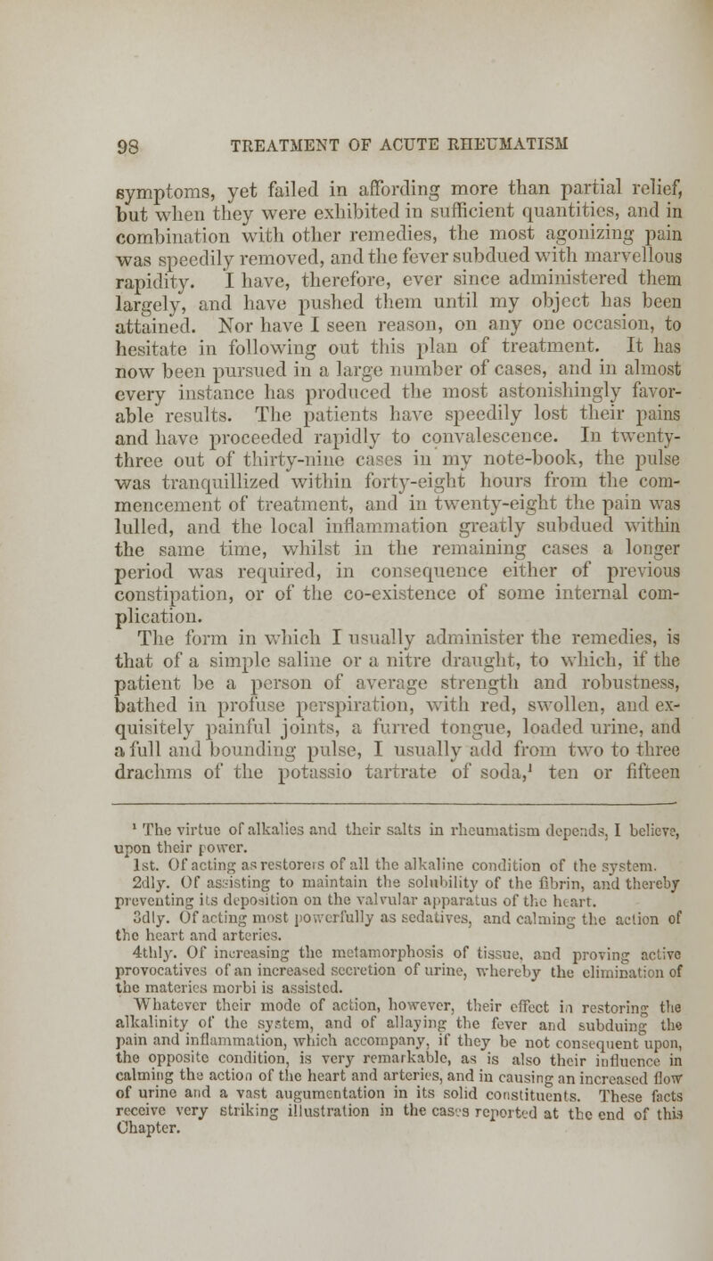symptoms, yet failed in affording more than partial relief, but when they were exhibited in sufficient quantities, and in combination with other remedies, the most agonizing pain was speedily removed, and the fever subdued with marvellous rapidity. I have, therefore, ever since administered them largely, and have pushed them until my object has been attained. Nor have I seen reason, on any one occasion, to hesitate in following out this plan of treatment. It has now been pursued in a large number of cases, and in almost every instance has produced the most astonishingly favor- able results. The patients have speedily lost their pains and have proceeded rapidly to convalescence. In twenty- three out of thirty-nine cases in my note-book, the pulse was tranquillized within forty-eight hours from the com- mencement of treatment, and in twenty-eight the pain was lulled, and the local inflammation greatly subdued within the same time, whilst in the remaining cases a longer period was required, in consequence either of previous constipation, or of the co-existence of some internal com- plication. The form in which I usually administer the remedies, is that of a simple saline or a nitre draught, to which, if the patient be a person of average strength and robustness, bathed in profuse perspiration, with red, swollen, and ex- quisitely painful joints, a furred tongue, loaded urine, and a lull and bounding pulse, I usually add from two to three drachms of the potassio tartrate of soda,1 ten or fifteen 1 The virtue of alkalies and their salts in rheumatism depends. I believe, upon their power. 1st. Of acting as restorers of all the alkaline condition of the system. 2dly. Of assisting to maintain the solubility of the fibrin, and thereby preventing its deposition on the valvular apparatus of the heart. 3dly. Of acting most powerfully as sedatives, and calming the action of the heart and arteries. 4thly. Of increasing the metamorphosis of tissue, and proving active provocatives of an increased secretion of urine, whereby the elimination of the materics morbi is assisted. Whatever their mode of action, however, their effect in restoring the alkalinity of the system, and of allaying the fever and subduing the pain and inflammation, which accompany, if they be not consequent upon, the opposite condition, is very remarkable, as is also their influence in calming the action of the heart and arteries, and in causing an increased flow of urine and a vast augumentation in its solid constituents. These facts receive very striking illustration in the casvs reported at the end of this Chapter.