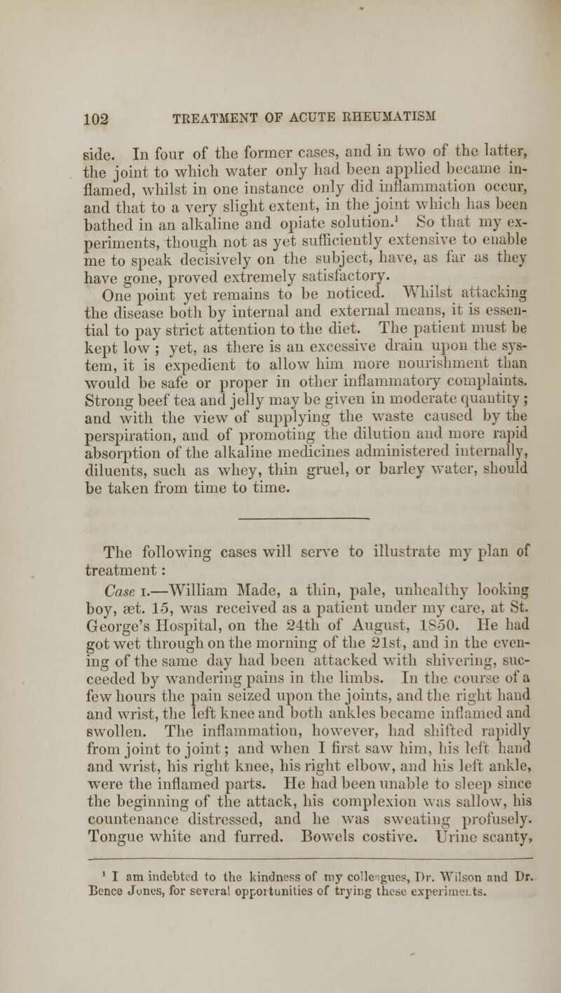 side. In four of the former cases, and in two of the latter, the joint to which water only had been applied became in- flamed, whilst in one instance only did inflammation occur, and that to a very slight extent, in the joint which has been bathed in an alkaline and opiate solution.1 So that my ex- periments, though not as yet sufficiently extensive to enable me to speak decisively on the subject, have, as far as they have gone, proved extremely satisfactory. One point yet remains to be noticed. Whilst attacking the disease both by internal and external means, it is essen- tial to pay strict attention to the diet. The patient must be kept low ; yet, as there is an excessive drain upon the sys- tem, it is expedient to allow him more nourishment than would be safe or proper in other inflammatory complaints. Strong beef tea and jelly may be given in moderate quantity ; and with the view of supplying the waste caused by the perspiration, and of promoting the dilution and more rapid absorption of the alkaline medicines administered internally, diluents, such as whey, thin gruel, or barley water, should be taken from time to time. The following cases will serve to illustrate my plan of treatment: Case i.—William Made, a thin, pale, unhealthy looking boy, aet. 15, was received as a patient under my care, at St. George's Hospital, on the 24th of August, 1S50. He had got wet through on the morning of the 21st, and in the even- ing of the same day had been attacked with shivering, suc- ceeded by wandering pains in the limbs. In the course of a few hours the pain seized upon the joints, and the right hand and wrist, the left knee and both ankles became inflamed and swollen. The inflammation, however, had shifted rapidly from joint to joint; and when I first saw him, his left hand and wrist, his right knee, his right elbow, and his left ankle, were the inflamed parts. He had been unable to sleep since the beginning of the attack, his complexion was sallow, his countenance distressed, and he was sweating profusely. Tongue white and furred. Bowels costive. Urine scanty, 1 I am indebted to the kindness of my colleagues, Dr. Wilson and Dr. Bence Jones, for several opportunities of trying these experiments.