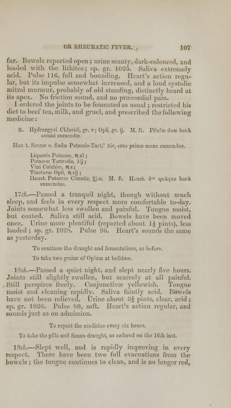 fur. Bowels reported open ; urine scanty, dark-coloured, and loaded with the lithites; sp. gr. 1025. Saliva extremely acid. Pulse 116, full and bounding. Heart's action regu- lar, but its impulse somewhat increased, and a loud systolic mitral murmur, probably of old standing, distinctly heard at its apex. No friction sound, and no precordial pain. I ordered the joints to be fomented as usual; restricted his diet to beef tea, milk, and gruel, and prescribed the following medicine: I}. Ilydrargyri Chloridi, gr. v; Opii, gr. ij. M. ft. Pilulae du» hord, bomni sumendso. Ilau t. Sermsc c. Soda? Potassio-Tart.' 3iv. eras primo inane sumendus. Liquoris Potassce, TTixl; Potass Tartratis, 3 ij ; Yini Colchici, T\x; Tincturae Opii, H\xij ; Haust. PotasFte Citratis, §j*s. M. ft. Huust. 4'a quaque hora sumendus. 17th.—Passed a tranquil night, though without much sleep, and feels in every respect more comfortable to-day. Joints somewhat less swollen and painful. Tongue moist, but coated. Saliva still acid. Bowels have been moved once. Urine more plentiful (reported about 1£ pints), less loaded ; sp. gr. 102S. Pulse 96. Heart's sounds the same as yesterday. To continue the draught and fomentations, as before. To take two grains of Opium at bedtime. ISth.—Passed a quiet night,- and slept nearly five hours. Joints still slightly swollen, but scarcely at all painful. Still perspires freely. Conjunctivas yellowish. Tongue moist and cleaning rapidly. Saliva faintly acid. BowTels have not been relieved. Urine about 3£ pints, clear, acid ; sp. gr. 1026. Pulse 80, soft. Heart's action regular, and sounds just as on admission. To repeat the medicine every tix hours. To take the pills and Senna draught, as ordered on the 16lh inst. 19(Ii.—Slept well, and is rapidly improving in every ■t. There have been two full evacuations from the bowels ; the tongue continues to clean, and is no longer red,