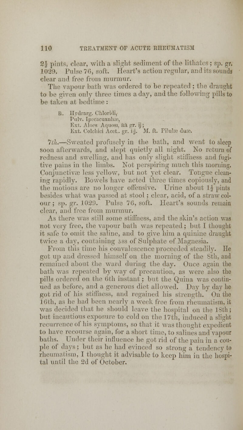 2} pints, clear, with a slight sediment of the lithatcs ; sp. gr, 1029. Pulse 76, soft. Heart's action regular, and its sounds clear and free from murmur. The vapour bath was ordered to be repeated ; the draught to be given only three times a day, and the following pills to be taken at bedtime : R. Ilydrarg. ChlorMi,- PulVi Ipecacuanhas, Ext. Aloes Aquosi, aa gr. ij; Ext. Colchici Acet.. gr. ij. M. ft. Pilulffi duas. *ltli.—'Sweated profusely in the bath, and went to sleep soon afterwards, and slept quietly all night. No return of redness and swelling, and has only slight stiffness and fugi- tive pains in the limbs. Not perspiring much this morning. Conjunctivae less yellow, but not yet clear. Tongue clean- ing rapidly. Bowels have acted three times copiously, and the motions are no longer offensive. Urine about IJ pints besides what was passed at stool; clear, acid, of a straw col- our ; sp. gr. 1029. Pulse 76, soft. Heart's sounds remain clear, and free from murmur. As there was still some stiffness, and the skin's action was not very free, the vapour bath was repeated; but I thought it safe to omit the saline, and to give him a quinine draught twice a day, containing 3ss of Sulphate of Magnesia. From this time his convalescence proceeded steadily. He got up and dressed himself on the morning of the Sth, and remained about the ward during the day. Once again the bath was repeated by way of precaution, as were also the pills ordered on the 6th instant; but the Quina was contin- ued as before, and a generous diet allowed. Day by day he got rid of his stiffness, and regained his strength. On the 16th, as he had been nearly a week free from rheumatism, it was decided that he should leave the hospital on the 18th; but incautious exposure to cold on the 17th, induced a slight recurrence of his symptoms, so that it was thought expedient to have recourse again, for a short time, to salines and vapour baths. Under their influence he got rid of the pain in a cou- ple of days ; but as he had evinced so strong a tendency to rheumatism, I thought it advisable to keep him in the hospi- tal until the 2d of October.