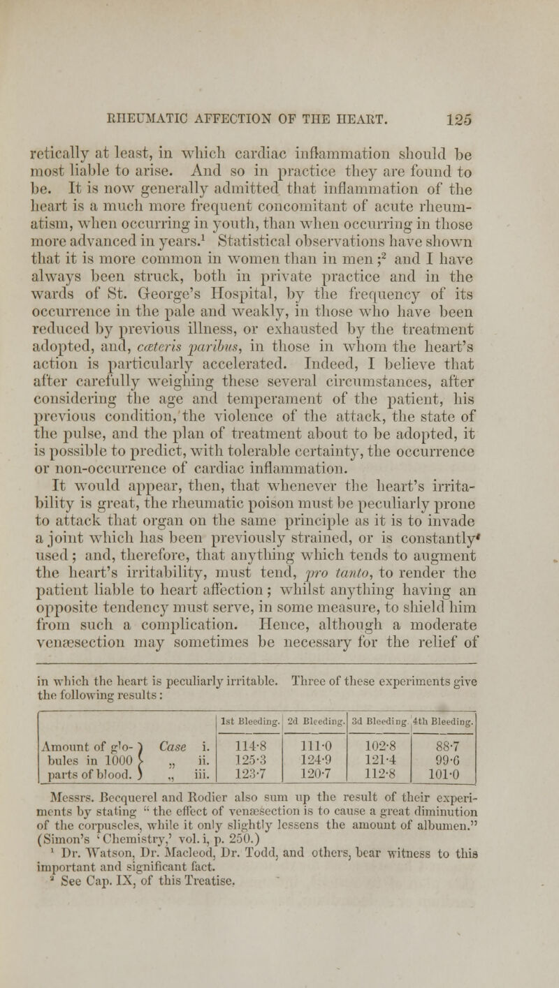 retically at least, in which cardiac inflammation should be most liable to arise. And so in practice they are found to be. It is now generally admitted that inflammation of the heart is a much more frequent concomitant of acute rheum- atism, when occurring in youth, than when occurring in those more advanced in years.1 Statistical observations have shown that it is more common in women than in men ;2 and I have always been struck, both in private practice and in the wards of St. George's Hospital, by the frequency of its occurrence in the pale and weakly, in those who have been reduced by previous illness, or exhausted by the treatment adopted, and, cateris paribus, in those in whom the heart's action is particularly accelerated. Indeed, I believe that after carefully weighing these several circumstances, after considering the age and temperament of the patient, his previous condition, the violence of the attack, the state of the pulse, and the plan of treatment about to be adopted, it is possible to predict, with tolerable certainty, the occurrence or non-occurrence of cardiac inflammation. It would appear, then, that whenever the heart's irrita- bility is great, the rheumatic poison must be peculiarly prone to attack that organ on the same principle as it is to invade a joint which has been previously strained, or is constantly' w^'t] ; and, therefore, that anything which tends to augment the heart's irritability, must tend, pro tanto, to render the patient liable to heart affection; whilst anything having an opposite tendency must serve, in some measure, to shield him from such a complication. Hence, although a moderate venisection may sometimes be necessary for the relief of in which the heart is peculiarly irritable, the following results: Three of these experiments give Amount of glo- ~1 Case i. bules in 1000 \ „ ii. parts of blood. ) „ iii. 1st Bleeding. 2d Bleeding. 3d Bleeding 4th Bleeding. 114-8 I2.v:; 123-7 111-0 124-9 120-7 102-8 121-4 112-8 88-7 99-G 101-0 Messrs. Beequerel and Ilodier also sum up the result of their experi- ments by stating  the effect of venisection is to cause a great diminution of the corpuscles, while it only slightly lessens the amount of albumen. (Simon's -Chemistry,' vol. i, p. 250.) 1 Dr. Watson, Dr. Macleod, Dr. Todd, and others, bear witness to this important ami significant fact. ' See Cap. IX, of this Treatise.