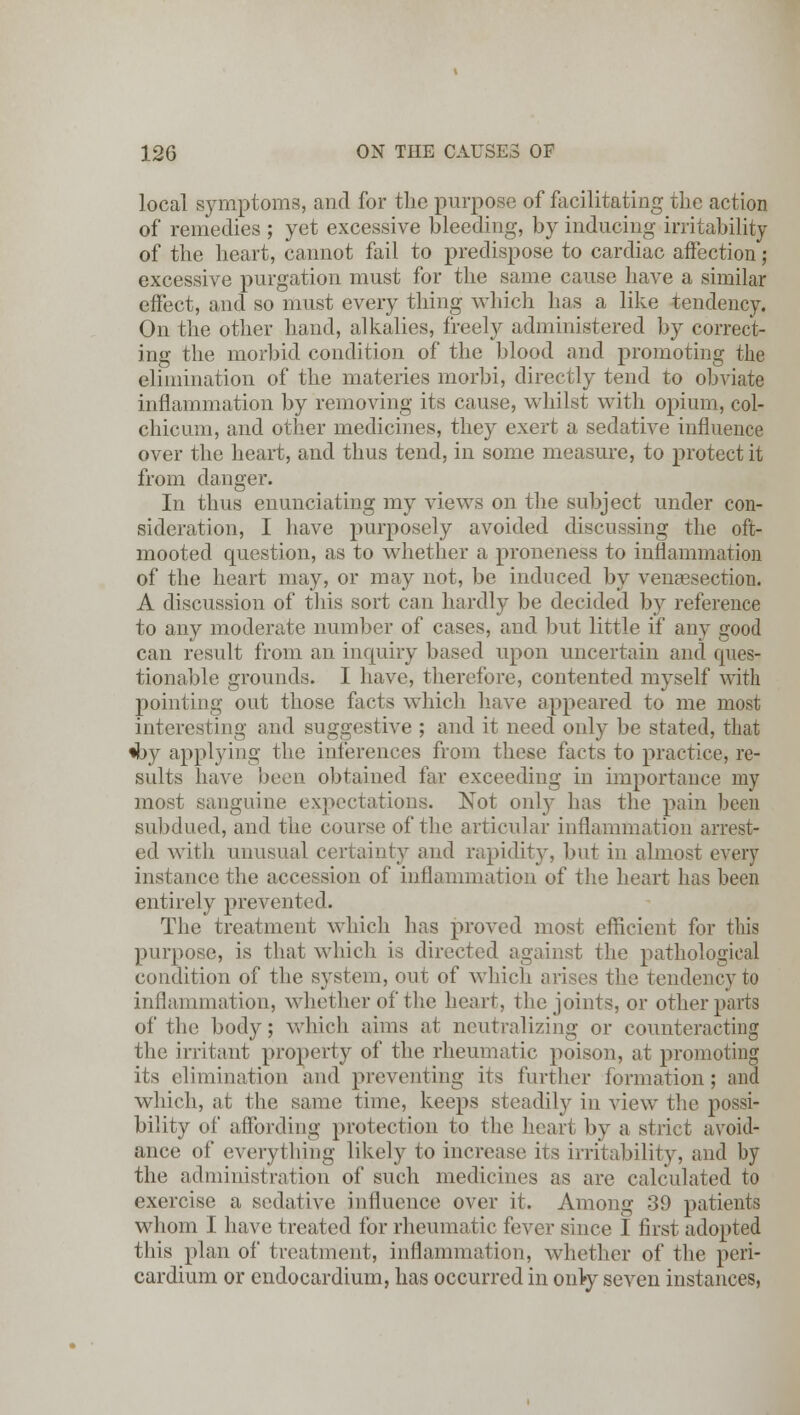 local symptoms, and for the purpose of facilitating the action of remedies ; yet excessive bleeding, by inducing irritability of the heart, cannot fail to predispose to cardiac affection; excessive purgation must for the same cause have a similar effect, and so must every thing which has a like tendency. On the other hand, alkalies, freely administered by correct- ing the morbid condition of the blood and promoting the elimination of the materies morbi, directly tend to obviate inflammation by removing its cause, whilst with opium, col- chicum, and other medicines, they exert a sedative influence over the heart, and thus tend, in some measure, to protect it from danger. In thus enunciating my views on the subject under con- sideration, I have purposely avoided discussing the oft- mooted question, as to whether a proneness to inflammation of the heart may, or may not, be induced by venisection. A discussion of this sort can hardly be decided by reference to any moderate number of cases, and but little if any good can result from an inquiry based upon uncertain and ques- tionable grounds. I have, therefore, contented myself with pointing out those facts which have appeared to me most interesting and suggestive ; and it need only be stated, that *by applying the inferences from these facts to practice, re- sults have been obtained far exceeding in importance my most sanguine expectations. Not only has the pain been subdued, and the course of the articular inflammation arrest- ed with unusual certainty and rapidity, but in almost every instance the accession of inflammation of the heart has been entirely prevented. The treatment which has proved most efficient for this purpose, is that which is directed against the pathological condition of the system, out of which arises the tendency to inflammation, whether of the heart, the joints, or other parts of the body; which aims at neutralizing or counteracting the irritant property of the rheumatic poison, at promoting its elimination and preventing its further formation; and which, at the same time, keeps steadily in view the possi- bility of affording protection to the heart by a strict avoid- ance of everything likely to increase its irritability, and by the administration of such medicines as are calculated to exercise a sedative influence over it. Among 39 patients whom I have treated for rheumatic fever since I first adopted this plan of treatment, inflammation, whether of the peri- cardium or endocardium, has occurred in only seven instances,