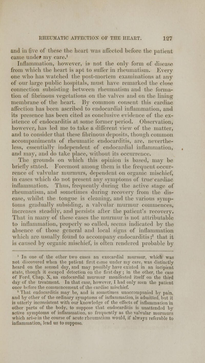and in five of these the heart was affected before the patient came unde? my care.1 Inflammation, however, is- not the only form of disease from which the heart is apt to suffer in rheumatism. Every one who has watched the post-mortem examinations at any of our large public hospitals, must have remarked the close connection subsisting between rheumatism and the forma- tion of fibrinous vegetations on the valves and on the lining membrane of the heart. By common consent this cardiac affection has been ascribed to endocardial inflammation, and its presence has been cited as conclusive evidence of the ex- istence of endocarditis at some former period. Observation, however, has led me to take a different view of the matter, and to consider that these fibrinous deposits, though common accompaniments of rheumatic endocarditis, are, neverthe- less, essentially independent of endocardial inflammation, and may, and do take place, without its occurrence. The grounds on which this opinion is based, may be briefly stated. Foremost among them is the frequent occur- rence of valvular murmurs, dependent on organic mischief, in cases which do not present any symptoms of true cardiac inflammation. Thus, frequently during the active stage of rheumatism, and sometimes during recovery from the dis- ease, whilst the tongue is cleaning, and the various symp- toms gradually subsiding, a valvular murmur commences, increases steadily, and persists after the patient's recovery. That in many of these cases the murmur is not attributable to inflammation, properly so called, seems indicated by the absence of those general and local signs of inflammation which are usually found to accompany endocarditis;2 that it is caused by organic mischief, is often rendered probable by 1 In one of the other two cases an exocardial murmur, which was not discovered when the patient first came under my care, was distinctly heard on the second day, and may possibly have existed in an incipient state, though it escaped detection on the first day; in the other, the case of Ford. Chap. X, an endocardial murmur manifested itself on the third day of the treatment. In that case, however, I had only seen the patient once before the commencement of the cardiac mischief. - That endocarditis may be, and is sometimes unaccompanied by pain, and by other of the ordinary symptoms of inflammation, is admitted, but it is utterly inconsistent with our knowledge of the effects of inflammation in other parts of the body, to suppose that endocarditis is unattended b}r active symptoms of inflammation, so frequently as the valvular murmurs which ari^ein the course of acute rheumatism would, if always referable to inflammation, lead us to suppose.