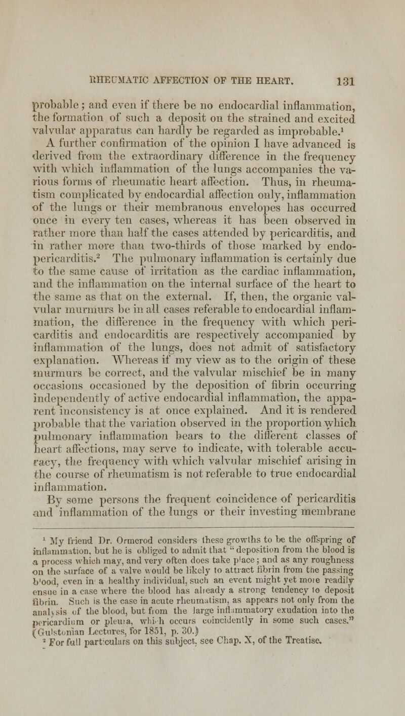 probable ; and even if there be no endocardial inflammation, the formation of such a deposit on the strained and excited valvular apparatus can hardly be regarded as improbable.1 A further confirmation of the opinion I have advanced is derived from the extraordinary difference in the frequency with which inflammation of the lungs accompanies the va- rious forms of rheumatic heart affection. Thus, in rheuma- tism complicated by endocardial affection only, inflammation of the lungs or their membranous envelopes has occurred one*? in every ten cases, whereas it has been observed in rather more than half the cases attended by pericarditis, and in rather more than two-thirds of those marked by endo- pericarditis.2 The pulmonary inflammation is certainly due to the same cause of irritation as the cardiac inflammation, and the inflammation on the internal surface of the heart to the same as that on the external. If, then, the organic val- vular murmurs be in all cases referable to endocardial inflam- mation, the difference in the frequency with which peri- carditis and endocarditis are respectively accompanied by inflammation of the lungs, does not admit of satisfactory explanation. Whereas if my view as to the origin of these murmurs be correct, and the valvular mischief be in many occasions occasioned by the deposition of fibrin occurring independently of active endocardial inflammation, the appa- rent inconsistency is at once explained. And it is rendered probable that the variation observed in the proportion which pulmonary inflammation bears to the different classes of heart affections, may serve to indicate, with tolerable accu- racy, the frequency with which valvular mischief arising in the course of rheumatism is not referable to true endocardial inflammation. By some persons the frequent coincidence of pericarditis mid inflammation of the lungs or their investing membrane 1 My friend Dr. Ormcrod considers these growths to be the offspring of inflammation, bat he is obliged to admit that deposition from the blood is a process which may, and very often does take p'ace; and as any roughness on the surface of a valve would be likely to attract fibrin from the passing b'ood, even in a healthy individual, such an event might yet moie readily ensue in a case where the blood has already a strong tendency lo deposit fibrin. Such is the case in acute rheumatism, as appears not only from the analysis of the blood, but from the large inflammatory exudation into the pericardium or pleura, wbi.h occurs eoineidently in some such cases. (Gulstonian Lectures, for 1851, p. SO.) 3 For full particulars on this subject, see Chap. X, of the Treatise.