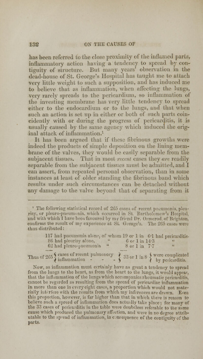 has been referred to the close proximity of the inflamed parts, inflammatory action having a tendency to spread by con- tiguity of structure. But many years' observation in the dead-house of St. George's Hospital has taught me to attach very little weight to such a supposition, and has induced me to believe that as inflammation, when affecting the lungs, very rarely spreads to the pericardium, so inflammation of the investing membrane has very little tendency to spread either to the endocardium or to the lungs, and that when such an action is set up in either or both of such parts coin- cidently with or during the progress of pericarditis, it is usually caused by the same agency which induced the orig- inal attack of inflammation.1 It has been argued that if these fibrinous growths were indeed the products of simple deposition on the lining mem- brane of the valves, they would be easily separable from the subjacent tissues. That in most recent cases they arc readily separable from the subjacent tissues must be admitted, and I can assert, from repeated personal observation, than in some instances at least of older standing the fibrinous band which results under such circumstances can be detached without any damage to the valve beyond that of separating from it 1 The following statistical record of 265 cases of recent pneumonia, pleu- risy, or pleuro-pneunionia, which occurred in St. Bartholomew's Hospital, and with which I have been favoured by my friend Dr. Ormerod. of Brighton, confirms the result of my experience at St. George's. The 2G5 cases were thus distributed: 117 had pneumonia alone, of whom 19 or 1 in 6*1 had pericarditis- 86 had pleurisy alone,  6 or 1 in 14-3  62 had pleuro-pneumonia  8 or 1 in 77 li Thus of 265 \ ca*es of i;°cent ^raonory i 33 j . g. < were complicated ( inflammation - $ f by pancarditis. Now, as inflammation must certainly have as great a tendency to spread from the lung3 to the heart, as from the heart to the lungs, it would appear, that the inflammation of the lungs which accompanies rheumatic pericarditis, cannot be regarded as resulting from the spread of pericardiac inflammation in more than one in every eight cases, a proportion which would not mate- rially inti rfere with the results from which my inferences are drawn. Even this proportion, however, is far higher than that in which there is reason to believe such a spread of inflammation does actually take place; for many of the 33 cases of pericarditis iu the table were doubtless referable to the same cause which produced the pulmonary affection, and were in no degree attrib- utable to the spread of inflammation, in c.mscquence of the contiguity of the parts.