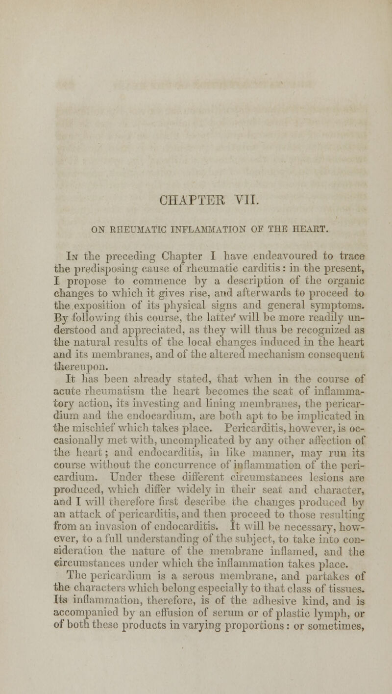 CHAPTER VII. ON RHEUMATIC INFLAMMATION OF THE HEART. In the preceding Chapter I have endeavoured to trace the predisposing cause of rheumatic carditis: in the present, I propose to commence by a description of the organic changes to which it gives rise, and afterwards to proceed to the exposition of its physical signs and general symptoms. By following this course, the latter* will be more readily un- derstood and appreciated, as they will thus be recognized as the natural results of the local changes induced in the heart and its membranes, and of the altered mechanism consequent thereupon. It has been already stated, that when in the course of acute rheumatism the heart becomes the seat of inflamma- tory action, its investing and lining membranes, the pericar- dium and the endocardium, are both apt to be implicated in the mischief which takes place. Pericarditis, however, is oc- casionally met with, uncomplicated by any other affection of the heart; and endocarditis, in like manner, may run irs course without the concurrence of inflammation of the peri- cardium. Under these different circumstances lesions arc produced, which differ widely in their seat and character, and I will therefore first describe the changes produced by an attack of pericarditis, and then proceed to those resulting from an invasion of endocarditis. It will be necessary, how- ever, to a full understanding of the subject, to take into con- sideration the nature of the membrane inflamed, and the circumstances under which the inflammation takes place. The pericardium is a serous membrane, and partakes of the characters which belong especially to that class of tissues. Its inflammation, therefore, is of the adhesive kind, and is accompanied by an effusion of serum or of plastic lymph, or of both these products in varying proportions: or sometimes,
