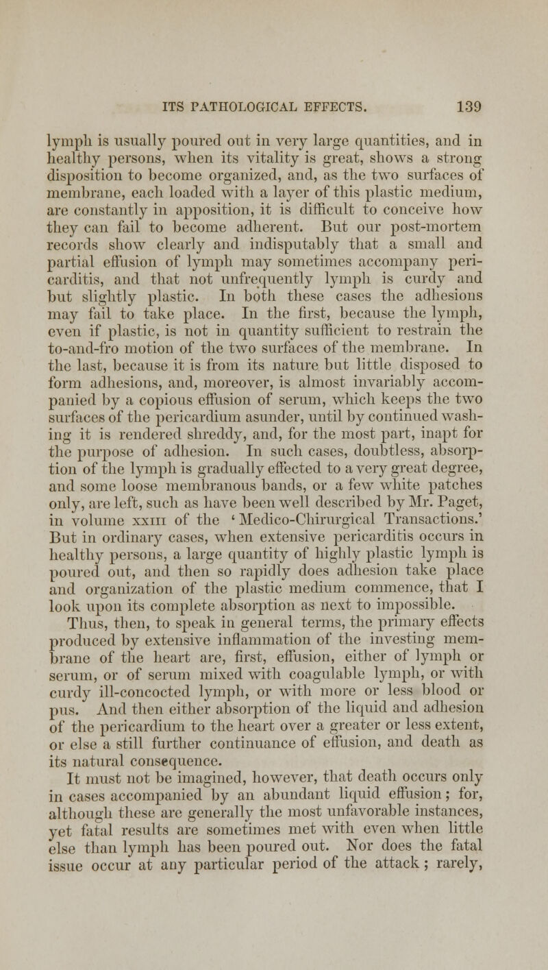lympli is usually poured out in very large quantities, and in healthy persons, when its vitality is great, shows a strong disposition to become organized, and, as the two surfaces of membrane, each loaded with a layer of this plastic medium, are constantly in apposition, it is difficult to conceive how they can fail to become adherent. But our post-mortem records show clearly and indisputably that a small and partial effusion of lymph may sometimes accompany peri- carditis, and that not unfrequently lymph is curdy and but slightly plastic. In both these cases the adhesions may fail to take place. In the first, because the lymph, even if plastic, is not in quantity sufficient to restrain the to-and-fro motion of the two surfaces of the membrane. In the last, because it is from its nature but little disposed to form adhesions, and, moreover, is almost invariably accom- panied by a copious effusion of serum, which keeps the two surfaces of the pericardium asunder, until by continued wash- ing it is rendered shreddy, and, for the most part, inapt for the purpose of adhesion. In such cases, doubtless, absorp- tion of the lymph is gradually effected to a very great degree, and some loose membranous bands, or a few white patches only, are left, such as have been well described by Mr. Paget, in volume xxiii of the ' Medico-Chirurgical Transactions.1 But in ordinary cases, when extensive pericarditis occurs in healthy persons, a large quantity of highly plastic lymph is poured out, and then so rapidly does adhesion take place and organization of the plastic medium commence, that I look upon its complete absorption as next to impossible. Thus, then, to speak in general terms, the primary effects produced by extensive inflammation of the investing mem- brane of the heart are, first, effusion, either of lymph or serum, or of serum mixed with coagulable lympli, or with curdy ill-concocted lymph, or with more or less blood or pus. And then either absorption of the liquid and adhesion of the pericardium to the heart over a greater or less extent, or else a still further continuance of effusion, and death as its natural consequence. It must not be imagined, however, that death occurs only in cases accompanied by an abundant liquid effusion; for, although these are generally the most unfavorable instances, yet fatal results are sometimes met with even when little else than lympli has been poured out. Nor does the fatal issue occur at any particular period of the attack; rarely,