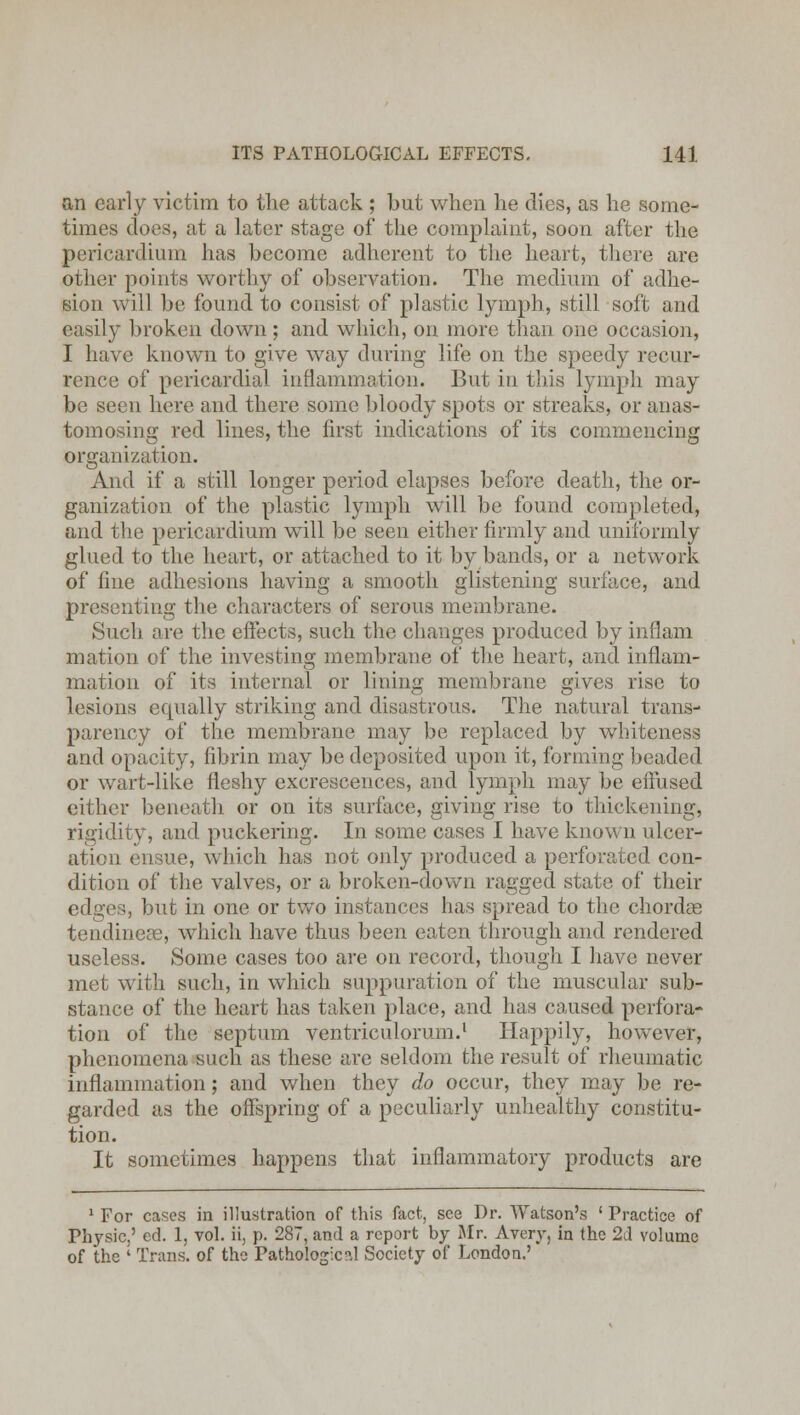 an early victim to the attack ; but when he dies, as he some- times does, at a later stage of the complaint, soon after the pericardium has become adherent to the heart, there are other points worthy of observation. The medium of adhe- sion will be found to consist of plastic lymph, still soft and easily broken down; and which, on more than one occasion, I have known to give way during life on the speedy recur- rence of pericardial inflammation. But in this lymph may be seen here and there some bloody spots or streaks, or anas- tomosing red lines, the first indications of its commencing organization. And if a still longer period elapses before death, the or- ganization of the plastic lymph will be found completed, and the pericardium will be seen either firmly and uniformly glued to the heart, or attached to it by bands, or a network of fine adhesions having a smooth glistening surface, and presenting the characters of serous membrane. Such are the effects, such the changes produced by inflam mation of the investing membrane of the heart, and inflam- mation of its internal or lining membrane gives rise to lesions ecpially striking and disastrous. The natural trans- parency of the membrane may be replaced by whiteness and opacity, fibrin may be deposited upon it, forming beaded or wart-like fleshy excrescences, and lymph may be effused either beneath or on its surface, giving rise to thickening, rigidity, and puckering. In some cases I have known ulcer- ation ensue, which has not only produced a perforated con- dition of the valves, or a broken-down ragged state of their edges, but in one or two instances has spread to the chordce tendinecG, which have thus been eaten through and rendered useless. Some cases too are on record, though I have never met with such, in which suppuration of the muscular sub- stance of the heart has taken place, and has caused perfora- tion of the septum ventriculorum.1 Happily, however, phenomena such as these are seldom the result of rheumatic inflammation; and when they do occur, they may be re- garded as the offspring of a peculiarly unhealthy constitu- tion. It sometimes happens that inflammatory products are 1 For cases in illustration of this fact, see Dr. Watson's ' Practice of Physic,' ed. 1, vol. ii, p. 287, and a report by Mr. Avery, in the 2d volume of the ' Trans, of the Pathologic?,! Society of London.'