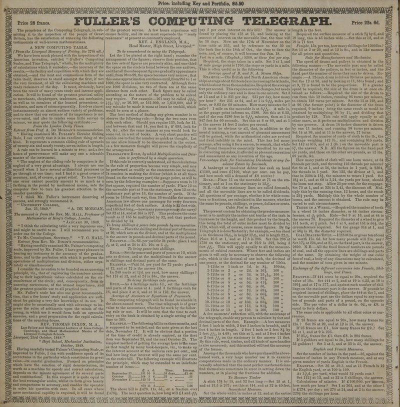 Price? including Key and Portfolio, $6.60 mmwg?m&&:&& Price 28 francs. FULLERS COMPUTING TELEGRAPH. Price 22s. 6d. Jfq The proprietor of the Computing Telegraph, in sub- mitting it to the inspection of the people of Great Britain, has the satisfaction of annexing the following testimonials of well-known mathematicians. A NEW COMPUTING TABLE. (From the Liverpool .1/' ».</, the 2~th ult.J ', We have boon much pleased with the inspection of an | American invention, entitled  Fuller's Computing and Time Telegraph, which, for the multiplicity of calculations which it embodies,—the accuracy of the > results,—the facility and expedition with which they are ! obtained,—and the neat and commodious form of the ! table itself, deserves to stand amongst the first, if not \ the very foremost, of all the calculating machines and ; ready reckoners of the day. It must, obviously, have > been the result of many years study and intense appli- f cation. It will be found of the greatest practical utility i to merchants, shopkeepers, tradesmen, ano mechanics, I as well as to members of the learned proicssions, to J students, and men of science generally. It solves almost ' instantaneously an almost endless variety of problems, > and to show that our estimate of its importance is not ' over-rated, and also to render some little service to . we may quote the following certificate :— From the London Daily Times. J Extract from Prof. A. De Morgan's recomim |  Having examined Mr. Fuller's Circular Sliding | Rule, I can certify that it is an excellent thing of the i kind. It represents a common sliding rule of upwards ! of twenty-six and nearly twenty-seven inches in length. I A rule can be learned in a minute or two ; and a lew | hours of perseverance will make any one a tolerable [ master of the instrument. i  The neglect of the sliding rule by computers is the '• neglect of a very great advantage. I always use one ! myself when I have several arithmetical processes to I go through at one time; and I find it a great source of | accuracy, and, of course, a great relief. To know that 1 one error cannot possibly amount to so much as a - farthing in the pound by mechanical means, sets the i computer free to turn his greatest attention to the I smaller quantities. J  I think Mr. Fuller's instrument deserving of J success, and strongly recommend it. >  University College, Jan. 23, 1849.  A. DE MORGAN. ' The annexed is from the Rev. Mr. Hall, Professor of Mulhemutics at King's College, London.  January 30, 1849. i I think the calculating table a very ingenious one, I and might be useful to us. I will recommend you to i order one for the College. J  To Mr. Cunningham, Secretary.  T. G. HALL. J Extract from Rev. Mr. Dixon's recommendation. i  Having carefully examined Mr. Palmer's computing 5 scale, improved by Mr. Fuller, I have great pleasure in , bearing my testimony to the accuracy of the gradua- J tions, and to the perfection with which it performs the ? operations of multiplication and division, either sepa- ' rately or simultaneously • I consider the invention to be founded on an unerring ? principle, viz., that of registering the numbers accord- i ing to their logarithmic values calculated on the cir- J cumference of the circle; and, consequently, from its J unerring correctness, of the utmost importance, and t the greatest possible use to all practical men. , Mr. Poller's scale has also one great recommenda- [ tion, that a few hours' study and application are suffi- [ cient for gaining a very fair knowledge of its use. It | might also be occasionally used with advantage to im- [ press the rules of arithmetic upon the minds of the i young, in which use it would form both an agreeable i exercise, and a good preparation for the rapid calcula- ' tions of the counting-house. I REV. THOMAS DIXON, M. A., Late Fellow and Mathematical Lecturer of Jesus College, Cambridge, and Head Mathematical Master of the Liverpool Collegiate Schools. ! Liverpool, 23rd October, 1848. j  High School, Mechanics' Institution, October, 1848. i Having carefully tested Palmer's Computing Scale, as ! improved by Fuller, I can with confidence speak of its ', correctness in the particular which constitutes its great ; value—its careful graduation. Formed on principles which have the sanction of rigid demonstration, its | worth as a machine for speedy and correct calculation, depends on the minute agreement of its several parts ! and combinations. In this respect it is quite equal to ; the best rectangular scales, whilst its form irives beauty | and compactness to accuracy, and enables the operator | to solve his question with ease. In all cases where ■ mere mechanical rapidity is required, it will be found of the greatest service. A few hours experience will ensure facility, and its use must supersede the  ready reakoners at present so constantly employed. REV. J. ENGLAND, M.A., Head Master, High Street, Liverpool. To be remembered in using the Telegraph. Let the 1 be placed at the right hand ; examine the arrangement of the figures ; observe their position, that the two sets of figures are precisely alike, and one-third the space on the circle is found between the one and two, and that all the suhseq uent figures gradually approximate until, from 98 to 99, the space becomes very narrow; that this same approximation continues until,from 995 to 1 or 1000, the space is also very contracted. Although there are 1000 divisions, no two of them are at the same distance from each other. Each figure may be called according as the nature of the problem to be solved may require. For example—161 may be called TVV~r> , or 16.100, or 161.000, or 1,610,000, and if any mistake be made it must at least be tenfold, which would be seen at a glance. The best method of finding any given number is to observe the following rule ;—Bring the two ones even with each other. Should you require 135, look for 13, and between that and 14, you find it; if 695, look for 69, dtc , after the same manner as you would look for some vol. in a set of books. A very short practice will enable one to find the number as quick as thought. Let no one allow himself to be disconcerted in the outset, as a few moments thought will prove the simplicity of the arrangement. Telegraphic Rule, by which Multiplication and Divi- sion is performed by a single operation. If this rule be correctly understood, all thecalculations in the rule of proportion become very simple, and may be performed as readily as the statements can be made. It consists in making the divisor (which is at all times found on the stationary part) the gauge point, as will be seen by the following examples;—Suppose a room is 12 feet square, required the number of yards. Place 12 on the moveable part at 9 on the stationary, then 12 on the stationary part gives 16, the number of yards. If the room be 18 feet each way, then 36 would be the answer. American law allows one passenger for every fourteen superficial feet of deck surface. A ship is 32 feet wide, and 165 fectlong,—howmany passengersmay she carry? Set 32 at 14, and at 165 is 377. This produces the same result as if 165 be multiplied by 32, and that product be divided by 14. To bring shiUinga .V pence into pounds hy one operation. Rule.—Place the shilling and decimal part of thesame at 20, which acts as the divisor, and at the multiplicand is the answer in pounds and decimal parts of the pound. EXAMPLE.—Is. 6d. per yard for 24 yards : place 1 and Ts„ at 2, and at 24 is £1. 16s. or 1 JU To bring pence into shillings. Rule.—Set the pence and parts of pence at 12, which acts as divisor, and at the multiplicand is the answer in shillings and decimal parts of the same. EXAMPLE.—Paid 3d. per yard for 72 yards: place 3 at 12, and at 72 is the answer 18s. In 240 yards at ljd. per yard, how many shillings ? Set 175 at 12, and at 21 is 35s., the answer. To bring farthings into pence. Rule.—As 4 farthings make Id., set the farthings and parts of the same at 4 : paid 3 farthings each for 16, and place 3 at 4, and at 16 is 12d. the answer. Average of Accounts or Equations of Payments. The computing telegraph will be found invaluable in the above-named work. The time telegraph is of grea^ value to the accountant, whether he work by the follow- ing rule or not. It will be seen that the time to each entry on the book is obtained by a single setting of the time to 365. Exa mple.—The following bill is on three months, and is supposed to be settled, and the note given at the last date, November 17. It will be obvious that a portion of the time of credit is already expired, as the first item was September 23, and the next October 25. The simplest method of getting the average here is the same as that taught by many book-keepers, viz., to make up the interest account at the uniform rate per cent., and find how long that interest will pay the same per cent, on the entire bill. The following example will illustrate ihe principle, which may be extended to an indefinite number of items:— £ s. d. Time. Interest. September 23 191 10 8 55 days £1.44 478 II 5 1.96 The above bill is £478. lis. 5d., or a fraction over £478 J. The next question is, how long will £1 and ^-t pay 5 per cent, interest on this bill ? The answer is found by placing the 478 at 73, and looking at the amount of interest on the moveable line, the time will be 30 days. Now set the 17th of November on the time table at 365, and by reference to the 30 on the back line is the 18th of Oct., the time to date the note, and, of course, it will become due Jan. 18. Feet in a mile, (English,) 5280, at three feet per step. Required, the steps taken in a mile. Set 3 at 1, and at mile gauge point is 1760, the Steps or yards in a mile. This is often useful as in the following Average speed of B. am! X. A. steam Ships. Example.—The British and North American steam- ships average about thirteen days in crossing theAtlantic, which is about three thousandmiles. Required the average feet per second. This requires several changes,but needs only the ordinary care and is done in one minute. Set 3 at i3 and at 1 is 231 per day. 231 per day, how many per hour? Set 231 at 24, and at 1 is 9^Uj miles per hour, or 9.62 for 60 minutes. How many minutes for 1 mile ? 1 mile on the moveable is at 0T'(h*7. A mile is, as the gauge point informs us, 5280. Set this at 6.22, and if she run 5280 feet in 6T2S2^ minutes, then at 1 is 847 feet for 60 seconds. Set this at 6 or 60, and at 1 is the answer 14 feet 2 inches per second. It must be obvious to all, that, in addition to the mental training, a vast amount of pleasant amusement will be gained, while the arithmetical rules are revived and fixed indelibly in the mind. This has led many persons, after using it for a season, to remark, that while they* found themselves essentially benefited by its use in correcting mistakes, it afforded as pleasant recreation and amusement as any invention of the age. Per-centage Hale for Calculating Dividends or any In- .' Estate by Decimals. A bankrupt or insolvent debtor has cash on hand £1100, and owes £7100, what per cent, can he pay, and how much will a demand of £8 receive ? Rule.—Place 11 on the moveable at 71 on the sta- tionary, and at 1 on the stationary is 15^. N.B.—All the stationary lines are called demands, and all the moveable lines are to be called dividends. All questions of per centage, whether it be whole num- bers or fractions, arc calculated in like manner,whether the sums be pounds, shillings, or pence, dollars or cents. Cubic Feet in Boxes. The present custom for obtaining the precise measure- ment is to multiply the inches and tenths of the inch in thickness by the height, and this product by the length, this being the total of cubic inches must be divided by 17-S, which will, of course, cause many figures. By thp Telegraph it is donelnstantly; for example,—a tea chest is in thickness 16^, in height 17A-, and in length 22T;7. Place 16.6 at 1, and at 17.8 is 296. Set this 296 at 1728 on the stationary, and at 22.9 is 392, being 3 feet T-'-2lT. This will apply equally to all the measure- ments of cubical contents. Where feet and inches are given it will only be necessary to observe the following rule, which is the decimal of one inch, the decimal of one penny, or the decimal for any number of 12ths. l-12thsor 1 inch or Id. is 81, lOOths, 2-12ths or 2 „ or 2d. is 16 j, 100 „ 3-12ths or 3 „ or 3d. is 25TJj, 100 „ 4-12ths or 4 „ or Id. is 33J, 100 „ 5-12ths or 5 „ or 5d. is 41 j, 100,, 6-12ths or 6 „ or 6d. is 50, 100 „ 7-12ths or 7 „ or 7d. is 58J, 100 „ 8-12ths or 8 „ or 8d. is 66J, 100 „ 9-12ths or 9 „ or 9d. is 75, 100 „ 10-12ths or 10 „ or lOd. is 831, 100 „ ll-l2thsor 11 „ or lid. is 91J, 100 „ 12-12ths or 12 „ or 12d. is 100, 100 „ A few moments' reflection will, with the assistance of the telegraph, enable any person to calculate by feet and decimal parts of the foot. Example :—A box measures 2 feet 1 inch in width, 2 feet 3 inches in breadth, and 2 feet 4 inches in length. 2 feet 1 inch or 2 feet 8^ by 2 feet -j2,*;?, is 4.69; set this at 1, and at 2 feet 4 inches or 2 feet A^ on the stationary is the answer 11 feet. By this rule, wood, timber, and all kinds of merchandise is also measured; and this method will test the accuracy of the former. Amongst the thousands who have purchased the above- named work, a very large number use it to examine computations made in the ordinary manner. It is unj versally admitted that the most perfect mathematicians find themselves sometimes in error in setting down the numbers, or in placing the fractions for addition. To Measure Timber A stick 134 by 15, and 32 feet long :—Set 15 at 1, and at 13.5 is 202 ; set this at 114, and at 32 is 45 feet. Supet ft Set the whole width in inches at 12, and at the entire length is the feet. $Q Required the surface measure of a stick 7J by 6, and v.-* 19 long, this is 45 inches wide:—Set this at 12, and at A 19 is 71 feet. 1(8 Freight, 15s. per ton, how many shillings for 1200 lb- Set 15 at 2 or 20, and at 12 is 9s., and in like mamin for all prices and quantities. v™ Pule for Man \d Mechanics. The speed of drums and pulleys is obtained in the following manner:—The moveable part ma] I the diameter of the pulleys, in feet or inches, and the .('--^ fixed part the number of turns they maybe driven. Ex- 7^ ample:—A 12-inch drum is driven 96 turns per minute. - Set the 12 at 96, and by looking at 11, 88 is found ; and (O at 9, 72 is found to be the proportions. If a greater ■. - speed be required, the size of the drum is at once ob- $ci tained as follows :—Required the size of the drum to !/z/S run from this 12 inches, running 96 turn- per minute, , J to obtain 128 turns per minute. Set the 12 at 128, and :(0 at 96 (the former point) is the diameter of the drum required, 9 inches; being the same n.-ult as would be '^ , obtained by multiplying 96 by 12, and dividing that 7,~sJ product by 128. This rule will apply equally to all i other cases, as it performs multiplication and division jEJ> by one process. A drum 14 inches diameter is driven ME? by one 11 inches, and running 98 turns per minutt Set 14 at 98, and at 11 is the answer, 77 turns '^r<, Required the number of yards of cloth to the lb., tip package weighing 142 lb., and containing 815 yards. ;jO Set 142 at 815, and at 1 (lb.) on the moveable part is v„; the answer. N.B. All the figures on the fixed part . arc yards, and those on the other are pounds, as 12 lbs. 5fcJ 69 yards, &c. ' How many yards of cloth will one loom weave, at 64 A1-^ threads per inch, and throwing 126 threads per minute? V/~? Set 64 at 1, and at 36, the inches in 1 yard, is 2304, <^T} the threads in 1 yard. Set 125, the divisor at 1, and jfl3 that in 2304is 18J, the minutes to weave 1 yard. Set «J§ 18J at 1, and at 60 is 3,24, the yards per hour, should gQ the loom not stop. Allow 25 per cent, for the stoppage. Vg Set 75 at 1, and at 324 is 2,43, the discount off. Mul- <*g tiply this by the running time, 12 hours, and the result <fc> is 29J yards. Multiply this by the whole number of c/^y looms, and the amount is obtained. The rule may be 3t-S varied to suit circumstances. *(c> Teeth in a Wheel.—Required the number of teeth | j in a wheel 14 inches diameter, or 44 inches circum- *fe> fcrencc, at Jg pitch. Rule—Set 9 at 16, and at 44 is <jco the answer 78. Required the diameter of a wheel to give 8f^ 151 teeth, at j> pitch. Set 3 at 8, and at 151 is 561, the ;/g circumference required. Set the gauge 314 at 1, and at 56J is 18, the diameter required. ;{0 CoalDealers'Rule.—If 2240 lbs.or gross tonofcoal ftf^ be worth 17s. 6d. for how many pounds will 21s. pay ? tXT^v Set 17{ at 224, and at 21, on the fixed part, is the answer, MR 2690. N.B.—All the fixed lines of numbers are pounds ;X^ 6f coal, and all the opposite lines are shillings and pan of the same. By obtaining the weight of one cubic foot of coal, a body of any' dimension- maybe calculated, v and the number of tons given in one minute. SffiFs Exchange of the different currencies into Pounds, Slii: lings, and Pence. Example—If 444 cents be equal to 20s., required thi value of 19s. Set 444 at 2, and at 19 is 4.22, at 18 is jyy 399}, and at 17 is 377, and against each number of shil- lings on the stationary part is the answer. If pounds be *grs required instead of shillings, place the 444 at the 1, ami . on the moveable part are the dollars equal to any num- ;vO ber of pounds and parts of a pound, on the opposii side. The par value of a dollar is 4s. 6d., or £9. is <V-:> equal to forty dollars. HC> The same rule is applicable to all other coins or cur- \, , rencies. ;'0 If 25 francs are equal to 20s., how many francs for JR 12s. ? Set 25 at 20, and at 12 is 15, the answer. Xfi If 25 francs are £1., how many francs for £9. ? Set '^Z> 25 at 1, and at 9 is 225. e, > If 25-ft francs for £1. then £8. is 204 francs. $8 If 3 guilders are equal to 5s., how many shillings for 'Jr< 33 guilders ? Set 3 at 5, and at 33 is 55, the answer. £-i English and French Measures. Jv3 Set the number of inches in the yard—36, against the '{£> number of inches in any French measure, and at any ft) given number of yards English is the French. Example.—Set 36 at 39.3, and at 11 French is 12 Vg the English yard, or at 100 is 109. At l-ffi. per yard, what would 32 yards cost ? (O Set 112^ at 12, and at 32 is 3 shillings, the answi , Calculations of salaries. If £100.0110. per annum, ^ how much per hour ? Set 1 at 305, and at the other 1 ftg is £274. per day ; set 274 at 24, and at 2 is the answ. 228J the shillings per hour