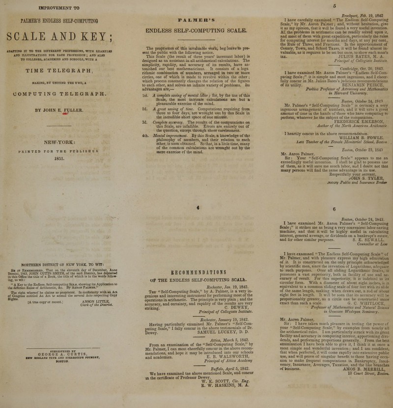 IMPROVEMENT TO PALMER'S ENDLESS SELF-COMPUTING SCALE AND KEY; IDirriNO IT TO THE DIFFERENT PROFESSIONS, WITH EIAMILES AND ILLUSTRATIONS FOR EACH PROFESSION ; AND ALSO TO COLLEGES, ACADEMIES AND SCHOOLS, WITH A TIME TELEGRAPH, MAKING, BY UNITING THE I WO, A COMPUTING TELEGRAPH. BY JOHN E. FULLER. NEW-YORK : PRINTED FOR THE PUBLISHER 1851. PALMER'S ENDLESS SELF-COMPUTING SCALE. The proprietors of this invaluable work, beg leave to pre- terit the public with the following notice. This Scale (the result of three years' incessant labor) is designed as an assistant in all arithmetical calculations. The simplicity, rapidity, and accuracy of its results, have as- tonished our best mathematicians. It consists of a loga rithmic combination of numbers, arranged in two or more circles, one of which is made to revolve within the other; which process constantly changes the relation of the figures to each other, and solves an infinite variety of problems. Its advantages are,— 1st. A complete saving of mental labor ; for, by the use of this Scale, the most intricate calculations are but a pleasurable exercise of the mind. 2d. A great saving of time. Computations requiring from three to four days, are wrought out by this Scale in the incredible short space of one minute. 3d. Complete accuracy. The results of the computations on this Scale, are infallible. Errors are entirely out of the question, except through sheer carelessness. 4th. Mental improvement. By this Scale, a knowledge of the philosophy of numbers, and their relation to each other, is soon obtained. So that, in a little time, many of the common calculations are wrought out by the mere exercise of the mind. Brockport, Feb. 19, 1842 I have carefully examined The Endless Self-Computing Scale, by Mr. Aaron Pa'mer; and, without hesitation, give it as my opinion, that it will be found a very useful invention. AL the problems in arithmetic can be readily solved upon it, and most of them with great expedition, particularly the rules for computing interest for months and days, at any per cent., the Rule of Three, and Fractions. In the apportionment of County, Town, and School Taxes, it will be found almost in- valuable, as it requires to be set but once, to show each man's tax. JULIUS BATES, M. A. Prim ipal uf Collegiate Institute Cambridge, Oct. 20, 1843. I have examined Mr. Aaron Palmer's ''Endless Self-Com- puting Scale; it is simple and most ingenious, and I cheer- fully concur in Mr. Julius Bates's judicious recommendations of its utility. BENJAMIN PEIRCE, Perkins Professor of Astronomy and Mathematics in Harvard University. Boston, October 24, 1813 Mr. Palmer's Self-Computing Scale is certainly a very ingenious arrangement of numbers, and it will save a great amount of time in the hands of those who have computing to perform, whatever be the subject of the computation. FREDERICK EMERSON, Author of the North American Ant: I heartily concur in the above recommendation. WILLIAM B. FOWLE. XMe Teacher of the Female JSLmitorial School. Boston Boston, October 23, 1S43 Mr. Aaron Palmer, Sir: Your Self-Computing Scale appears to me an exceedingly useful invention. I shall be glad to possess one of them, as it will save me much labor, and I doubt not that many persons will find the same advantage in its use. Respectfully your servant, JOHN S. TYLER, .lotrjry Public and Insurance Broker 6 Boston, October 24, 1643. I have examined Mr. Aaron Palmer's  Self-Computing Scale ; it strikes me as being a very convenient labor-saving machine, and that it will be highly useful in calculating interest, general average, or dividends on a bankrupt's estate, and for other similar purposes. S. E. SEVVALL Counsellor at Law NORTHERN DISTRICT OF NEW YORK. TO WIT: Be it Remembered, That on the eleventh day of December, Anno Domini, 1843, JOHN CUTTS SMITH, of the said District, has deposited in this Office the title of a Book, the title of which is in the words follow- ing, to wit: A Key to the Endless. Sell computingSca_e, showing its Application to the different Rules of Arithmetic, &c. By Aaron Palmer. The right whereof he claims as proprietor. In conformity with an Act of Congress entitled An Act u> amend the several Acts respecting Copy Bights. [A true copy ol record.; ANSON LITTLE, Clerk of the DiUrict. STEREOTYPED BY GEORGE A. CURTIS, ■■W ENGLAND TYPE AND STEREOTYPE FOUSDRT, BOSTON RECOMMENDATIONS Of THE ENDLESS SELF-COMPUTING SCALfc. Rochester, Jan. 19, 1842. The  Self-Computing Scale, by A. Palmer, is a very in- genious and interesting instrument for performing most of the operations in arithmetic. The principle is very plain ; and the accuracy, and certainty, and rapidity of the results are very striking C. DEWEY, Principal of Collegiate Institute. Rochester, January 19, 1842. Having particularly examined Mr. Palmer's Self-Com- uuting Scale, I fully concur in the above testimonials of Dr. Dewey. SAMUEL LUCKEY, D. D. Attica, March 5, 1842. From an examination of the  Self-Computing Scale, by Mr. Palmer, I can most cheerfully concur in the above recom- mendations, and hope it may be introduced into our schools and academies. E. B. WALSWORTH, Principal of Attica Academy Buffalo, April 5, 1842. We have examined tne above mentioned Scale, and concur in the certificate of Professor Dewey. W. K. SCOTT, Civ. Eng. R. W. HASKINS, M. A. I have examined The Endless Self-Computing Scale < f Mr. Palmer, and with pleasure express my high admiration of it. It is constructed on the only principle acknowledged by scientific men, since the invention of Logarithms, ai to such purposes. Over all sliding Logarithmic Si possesses a vast superiority, both in facility of use and ac- curacy of result. For this superiority, it is indebted to its circular form. With a diameter of about eight inehi equivalent to a common sliding scale of four feet with its slide of the same length, making when drawn out, a rod of about eight feet in length. It will be seen lliat its accurac] proportionably greater, as a circle can be constructed more exact than such a scale. G. C. WHITLOCK, Professor of Mathematics and Natural Science in Genessee Wesleyan Seminary. Mr. Aaron Palmer, Sir: I have taken much pleasure in testing the i your Self-Computing Scale, by examples from nearly all the arithmetical rules. I am particularly struck with its great facility and accuracy in computing interest, apportioning divi- dends, and performing proportions generally. From the best sxamination I have been able to give it, I think it at once a most simple and wonderful invention; and I am confident, that when perfected, it will come rapidly into extensive public use, and wUl prove of singular benefit to those having occa- sion to make frequent computations ir> Bankruptcy, Insol- vency, Insurance, Averages, Taxation, and the like branches of business. AMOS B. MERRILL, 10 Court Street, Boston.