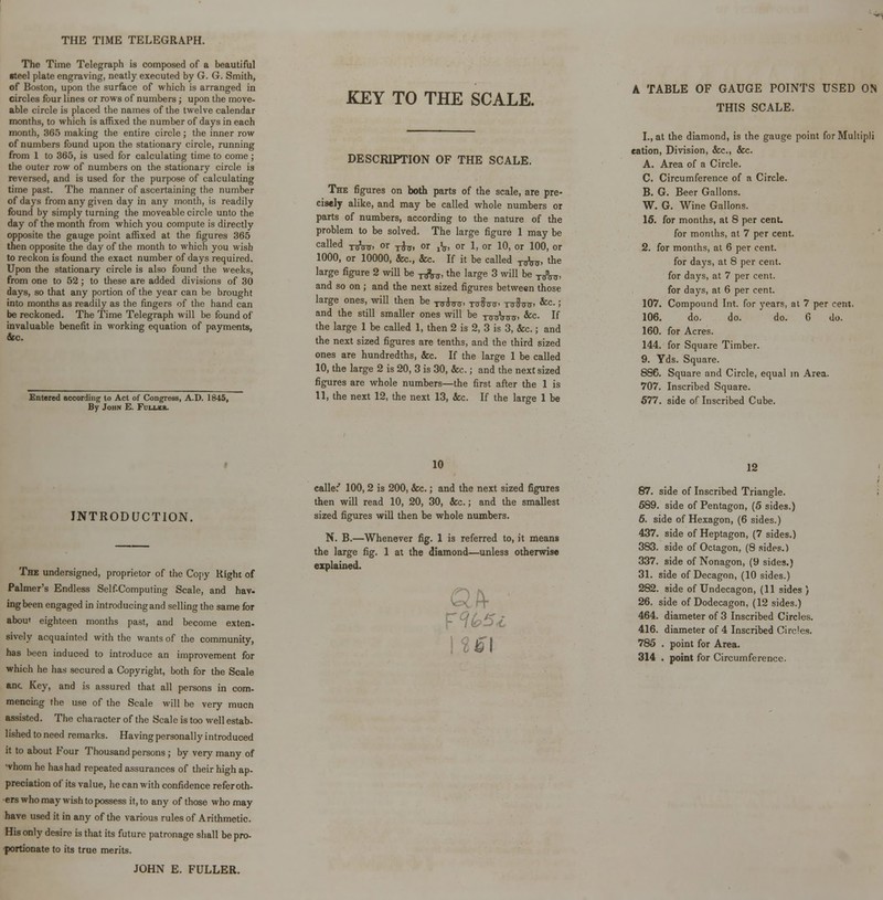 THE TIME TELEGRAPH. The Time Telegraph is composed of a beautiful ■teel plate engraving, neatly executed by G. G. Smith, of Boston, upon the surface of which is arranged in circles four lines or rows of numbers ; upon the move- able circle is placed the names of the twelve calendar months, to which is affixed the number of days in each month, 365 making the entire circle; the inner row of numbers found upon the stationary circle, running from 1 to 365, is used for calculating time to come; the outer row of numbers on the stationary circle is reversed, and is used for the purpose of calculating time past. The manner of ascertaining the number of days from any given day in any month, is readily found by simply turning the moveable circle unto the day of the month from which you compute is directly opposite the gauge point affixed at the figures 365 then opposite the day of the month to which you wish to reckon is found the exact number of days required. Upon the stationary circle is also found the weeks, from one to 52; to these are added divisions of 30 days, so that any portion of the year can be brought into months as readily as the fingers of the hand can be reckoned. The Time Telegraph will be found of invaluable benefit in working equation of payments, fee. Entered according to Act of Congress, A.D. 1845, By John E. Fuller. KEY TO THE SCALE. DESCRIPTION OF THE SCALE. The figures on both parts of the scale, are pre- cisely alike, and may be called whole numbers or parts of numbers, according to the nature of the problem to be solved. The large figure 1 may be called -n^, or ^, or x\, or 1, or 10, or 100, or 1000, or 10000, fee., &c. If it be called t^, the large figure 2 will be t^, the large 3 will be y,,3^, and so on ; and the next sized figures between those large ones, will then be ^^ ^^, ^fo^, &c.; and the still smaller ones will be -nnrWff &c- If the large 1 be called 1, then 2 is 2, 3 is 3, &c.; and the next sized figures are tenths, and the third sized ones are hundredths, &c. If the large 1 be called 10, the large 2 is 20, 3 is 30, &c.; and the next sized figures are whole numbers—the first after the 1 is 11, the next 12, the next 13, &c. If the large 1 be A TABLE OF GAUGE POINTS USED ON THIS SCALE. I., at the diamond, is the gauge point for Multipli cation, Division, &c, &c. A. Area of a Circle. C. Circumference of a Circle. B. G. Beer Gallons. W. G. Wine Gallons. 15. for months, at 8 per cent. for months, at 7 per cent. 2. for months, at 6 per cent. for days, at 8 per cent, for days, at 7 per cent, for days, at 6 per cent. 107. Compound Int. for years, at 7 per cent. 106. do. do. do. 6 do. 160. for Acres. 144. for Square Timber. 9. Yds. Square. 886. Square and Circle, equal in Area. 707. Inscribed Square. 577. side of Inscribed Cube. INTRODUCTION. The undersigned, proprietor of the Copy Right of Palmer's Endless Self-Computing Scale, and hav- ing been engaged in introducing and selling the same for aboui eighteen months past, and become exten- sively acquainted with the wants of the community, has been induced to introduce an improvement for which he has secured a Copyright, both for the Scale anc Key, and is assured that all persons in com- mencing the use of the Scale will be very mucn assisted. The character of the Scale is too well estab- lished to need remarks. Having personally introduced it to about Four Thousand persons ; by very many of whom he has had repeated assurances of their high ap- preciation of its value, he can with confidence referoth- ers who may wish to possess it, to any of those who may have used it in any of the various rules of Arithmetic. His only desire is that its future patronage shall be pro- portionate to its true merits. JOHN E. FULLER. 10 called 100,2 is 200, &c.; and the next sized figures then will read 10, 20, 30, &c.; and the smallest sized figures will then be whole numbers. N. B.—Whenever fig. 1 is referred to, it means the large fig. 1 at the diamond—unless otherwise explained. Fibs*. 12 87. side of Inscribed Triangle. 589. side of Pentagon, (5 sides.) 6. side of Hexagon, (6 sides.) 437. side of Heptagon, (7 sides.) 383. side of Octagon, (8 sides.) 337. side of Nonagon, (9 sides.) 31. side of Decagon, (10 sides.) 282. side of Undecagon, (11 sides ) 26. side of Dodecagon, (12 sides.) 464. diameter of 3 Inscribed Circles. 416. diameter of 4 Inscribed Circles. 785 . point for Area. 314 . point for Circumference.