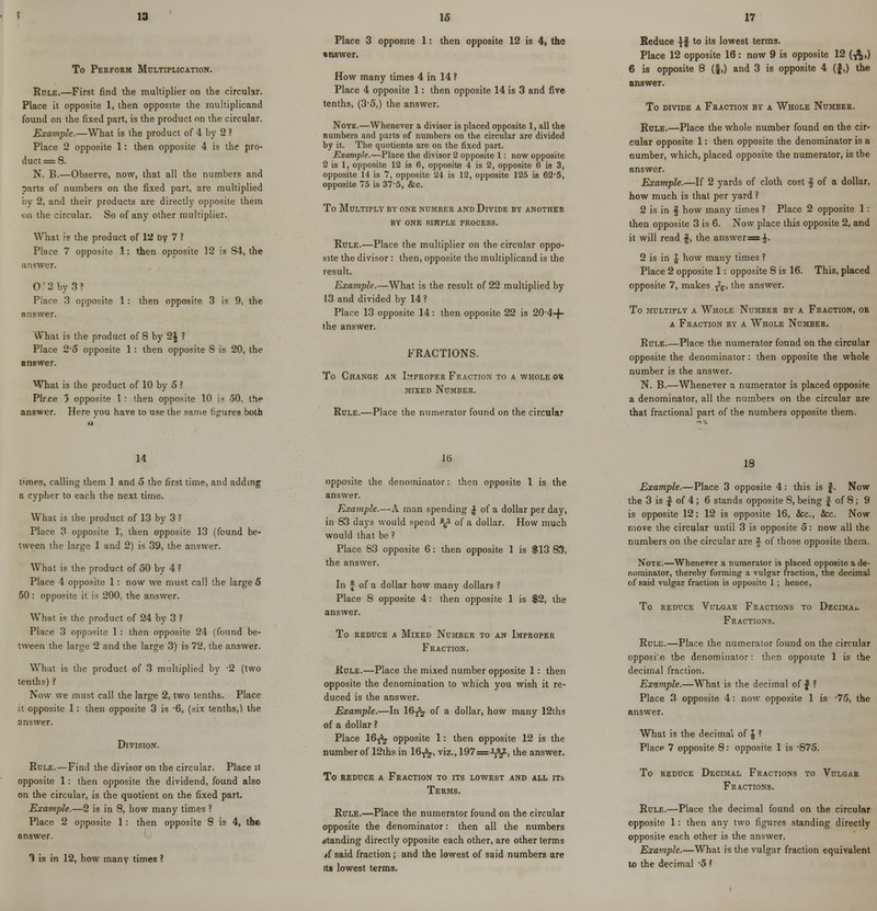 13 To Perform Multiplication. Role.—First find the multiplier on the circular. Place it opposite 1, then opposite the multiplicand found on the fixed part, is the product on the circular. Example.—What is the product of 4 by 2 ? Place 2 opposite 1: then opposite 4 is the pro- duct = 8. N. B.—Observe, now, that all the numbers and parts of numbers on the fixed part, are multiplied by 2, and their products are directly opposite them en the circular. So of any other multiplier. What is the product of la Dy 7 ? Place 7 opposite 1: then opposite 12 is 84, the Answer. Of 3 by 3' Place 3 opposite 1: then opposite 3 is 9, the answer. What is the product of 8 by 2J ? Place 2-5 opposite 1: then opposite 8 is 20, the answer. What is the product of 10 by 5 ? Plr.ce 5 opposite 1 : then opposite 10 is 50, the answer. Here vou have to use the same figures both 15 Place 3 opposite 1: then opposite 12 is 4, the inswer. How many times 4 in 14 ? Place 4 opposite 1: then opposite 14 is 3 and five tenths, (3-5,) the answer. Note.—Whenever a divisor is placed opposite 1, all the numbers and parts of numbers on the circular are divided by it. The quotients are on the fixed part. Example.—Place the divisor 2 opposite 1: now opposite 2 is 1, opposite 12 is 6, opposite 4 is 2, opposite 6 is 3, opposite 14 is 7, opposite 24 is 12, opposite 125 is 62-5, opposite 75 is 37-5, &c. To Multiply by one number and Divide by another BY ONE SIMPLE PROCESS. Rule.—Place the multiplier on the circular oppo- site the divisor : then, opposite the multiplicand is the result. Example.—What is the result of 22 multiplied by 13 and divided by 14? Place 13 opposite 14: then opposite 22 is 204-f- ihe answer. FRACTIONS. To Change an Improper Fraction to a whole o« mixed Number. Rule.—Place the numerator found on the circular 17 Reduce ^f to its lowest terms. Place 12 opposite 16: now 9 is opposite 12 (^,) 6 is opposite 8 (f,) and 3 is opposite 4 (f,) the answer. To divide a Fraction by a Whole Number. Rule.—Place the whole number found on the cir- cular opposite 1: then opposite the denominator is a number, which, placed opposite the numerator, is the answer. Example.—If 2 yards of cloth cost § of a dollar, how much is that per yard ? 2 is in f how many times ? Place 2 opposite 1: then opposite 3 is 6. Now place this opposite 2, and it will read §, the answer=$. 2 is in \ how many times ? Place 2 opposite 1: opposite 8 is 16. This, placed opposite 7, makes fa, the answer. To multiply a Whole Number by a Fraction, or a Fraction by a Whole Number. Rule.—Place the numerator found on the circular opposite the denominator: then opposite the whole number is the answer. N. B.—Whenever a numerator is placed opposite a denominator, all the numbers on the circular are that fractional part of the numbers opposite them. 14 times, calling them 1 and 5 the first time, and adding a cypher to each the next time. What is the product of 13 by 3 ? Place 3 opposite 1, then opposite 13 (found be- tween the large 1 and 2) is 39, the answer. What is the product of 50 by 4 ? Place 4 opposite 1: now we must call the large 5 50: opposite it is 200, the answer. What is the product of 24 by 3 ? Place 3 opposite 1: then opposite 24 (found be- tween the large 2 and the large 3) is 72, the answer. What is the product of 3 multiplied by -2 (two tenths) ? Now we must call the large 2, two tenths. Place it opposite 1: then opposite 3 is -6, (six tenths,) the answer. Division. Rule.—Find the divisor on the circular. Place ll opposite 1: then opposite the dividend, found also on the circular, is the quotient on the fixed part. Example.—2 is in 8, how many times ? Place 2 opposite 1 : then opposite 8 is 4, the answer. 3 is in 12, how many times ? ]() opposite the denominator: then opposite 1 is the answer. Example.—A man spending £ of a dollar per day, in 83 days would spend *£■ of a dollar. How much would that be ? Place 83 opposite 6: then opposite 1 is $13 83, the answer. In | of a dollar how many dollars ? Place 8 opposite 4: then opposite 1 is $2, the answer. To reduce a Mixed Number to an Improper Fraction. Rule.—Place the mixed number opposite 1: then opposite the denomination to which you wish it re- duced is the answer. Example.—In 16-^- of a dollar, how many 12ths of a dollar ? Place 16-j^j- opposite 1: then opposite 12 is the number of 12ths in 16^, viz., 197=->J82l, the answer. To reduce a Fraction to its lowest and all its Terms. Rule.—Place the numerator found on the circular opposite the denominator: then all the numbers standing directly opposite each other, are other terms /f said fraction; and the lowest of said numbers are its lowest terms. 18 Example.—Place 3 opposite 4 : this is f. Now the 3 is J of 4; 6 stands opposite 8, being § of 8; 9 is opposite 12; 12 is opposite 16, &c, &c Now move the circular until 3 is opposite 5: now all the numbers on the circular are f of those opposite them. Note.—Whenever a numerator is placed opposite a de- nominator, thereby forming a vulgar fraction, the decimal of said vulgar fraction is opposite 1; hence, To reduce Vulgar Fractions to Decimal Fractions. Rule.—Place the numerator found on the circular opposi.e the denominator: then opposite 1 is the decimal fraction. Example.—What is the decimal of $ ? Place 3 opposite 4: now opposite 1 is 75, the answer. What is the decimal of J ? Place 7 opposite 8: opposite 1 is -875. To reduce Decimal Fractions to Vulgar Fractions. Rule.—Place the decimal found on the circuhu opposite 1: then any two figures standing directly opposite each other is the answer. Example.—What is the vulgar fraction equivalent to the decimal -5 ?