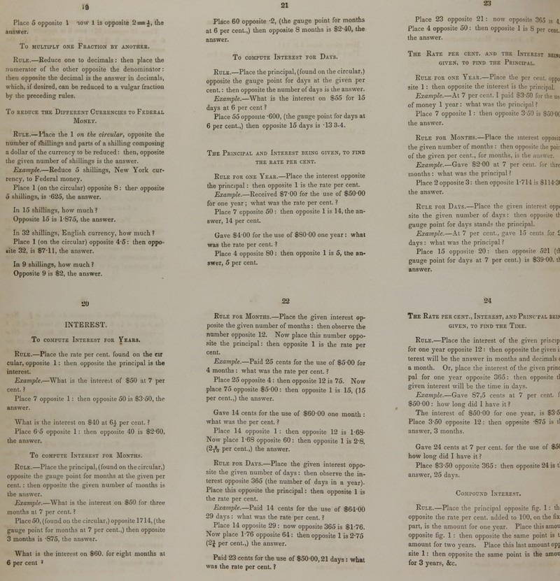 .a Place 5 opposite 1 answer. io\v 1 is opposite 2 = 4, the To MULTIPLE ONE FRACTION BY ANOTHER. Rule.—Reduce one to decimals: then place the numerator of the other opposite the denominator: then opposite the decimal is the answer in decimals, which, if desired, can be reduced to a vulgar fraction by the preceding rules. to reduce the different currencies to federal Money. Rule.—Place the 1 on the circular, opposite the number of shillings and parts of a shilling composing a dollar of the currency to be reduced: then, opposite the given number of shillings is the answer. Example.—Reduce 5 shillings, New York cur- rency, to Federal money. Place 1 (on the circular) opposite 8: then opposite 5 shillings, is -625, the answer. In 15 shillings, how much ? Opposite 15 is 1-875, the answer. In 32 shillings, English currency, how much? Place 1 (on the circular) opposite 4-5: then oppo- site 32, is $7-11, the answer. In 9 shillings, how much ? Opposite 9 is $2, the answer. 21 Place 60 opposite -2, (the gauge point for months at 6 per cent.,) then opposite 8 months is $2-40, the answer. To compute Interest for Days. Rule.—Place the principal, (found on the circular,) opposite the gauge point for days at the given per cent.: then opposite the number of days is the answer. Example.—What is the interest on $55 for 15 days at 6 per cent ? Place 55 opposite -600, (the gauge point for days at 6 per cent.,) then opposite 15 days is -13 3-4. The Principal and Interest being given, to find the rate per cent. Rule for one Year.—Place the interest opposite the principal: then opposite 1 is the rate per cent. Example.—Received $7-00 for the use of $50-00 for one year; what was the rate per cent. ? Place 7 opposite 50 : then opposite 1 is 14, the an- swer, 14 per cent. Gave $4-00 for the use of $80-00 one year: what was the rate per cent. ? Place 4 opposite 80: then opposite 1 is 5, the an- swer, 5 per cent. 23 Place 23 opposite 21: now opposite 365 is 4 ace 4 opposite 50: then opposite 1 is S per cent. The Rate per cent, and the Interest beisc given, to find the Principal. Rule for one Year.—Place the per cent, oppo site 1: then opposite the interest is the principal. Example.—At 7 per cent. I paid $3-50 for the us of money 1 year : what was the principal ? Place 7 opposite 1: then opposite 3-50 is $50-0( the answer. Rule for Months.—Place the interest opposit the given number of months : then opposite the poit of the given per cent., for months, is the answer. Example.—Gave $2-00 at 7 per cent, for thre months : what was the principal? Place 2 opposite 3: then opposite 1*714 is $114*31 the answer. Rule for Days.—Place the given interest oppi site the given number of days: then opposite tl gauge point for days stands the principal. Example.—At 7 per cent., gave 15 cents for £ days : what was the principal ? Place 15 opposite 20: then opposite 521 (tl gauge point for days at 7 per cent.) is $39-00. tl answer. SO INTEREST. To compute Interest for Years. Rule.—Place the rate per cent, found on the err cular, opposite 1: then opposite the principal is the interest. Example.—What is the interest of $50 at 7 per cent. ? Place 7 opposite 1: then opposite 50 is $3-50, the answer. What is the interest on $40 at 6£ per cent. ? Place 6-5 opposite 1: then opposite 40 is $2-60, the answer. To compute Interest for Months. Rule.—Place the principal, (found on the circular,) opposite the gauge point for months at the given per cent. : then opposite the given number of months is the answer. Example.—What is the interest on $50 for three months at 7 per cent. ? Place50, (found on the circular,) opposite 1714, (the gauge point for months at 7 per cent.,) then opposite 3 months is -875, the answer. What is the interest on 6 per cent ' $60. for eight months at 22 Rule for Months.—Place the given interest op- posite the given number of months: then observe the number opposite 12. Now place this number oppo- site the principal: then opposite 1 is the rate per cent. Example.—Paid 25 cents for the use of $5-00 for 4 months : what was the rate per cent. ? Place 25 opposite 4: then opposite 12 is 75. Now place 75 opposite $5-00: then opposite 1 is 15, (15 per cent.,) the answer. Gave 14 cents for the use of $60-00 one month : what was the per cent. ? Place 14 opposite 1: then opposite 12 is 1-68- Now place 1-68 opposite 60: then opposite 1 is 2*8, (2j% per cent.,) the answer. Rule for Days.—Place the given interest oppo- site the given number of days: then observe the in- terest opposite 365 (the number of days in a year). Place this opposite the principal: then opposite 1 is the rate per cent. Example.—Paid 14 cents for the use of $64-00 29 days: what was the rate per cent. ? Place 14 opposite 29 : now opposite 365 is $1-76. Now place 1-76 opposite 64: then opposite 1 is 2-75 (2J per cent.,) the answer. Paid 23 cents for the use of $50-00,21 days: what was the rate per cent. ? 24 The Rate per cent., Interest, and Princtal beij given, to find the Time. Rule.—Place the interest of the given princip for one year opposite 12 : then opposite the given i terest will be the answer in months and decimals < a month. Or, place the interest of the given print pal for one year opposite 365: then opposite tl given interest will be the time in days. Example.—Gave 87,5 cents at 7 per cent, f $50-00 : how long did I have it ? The interest of $50-00 for one year, is $3-5 Place 3-50 opposite 12: then opposite -875 is tl answer, 3 months. Gave 24 cents at 7 per cent, for the use of $5< how long did I have it ? Place $3-50 opposite 365 : then opposite 24 is tl answer, 25 days. Compound Interest. Rule.—Place the principal opposite fig. 1 : th opposite the rate per cent, added to 100, on the fix part, is the amount for one year. Place thisamoti opposite fig. 1 : then opposite the same point is t amount for two years. Place this last amount opj site 1: then opposite the same point is the amou for 3 years, &c.