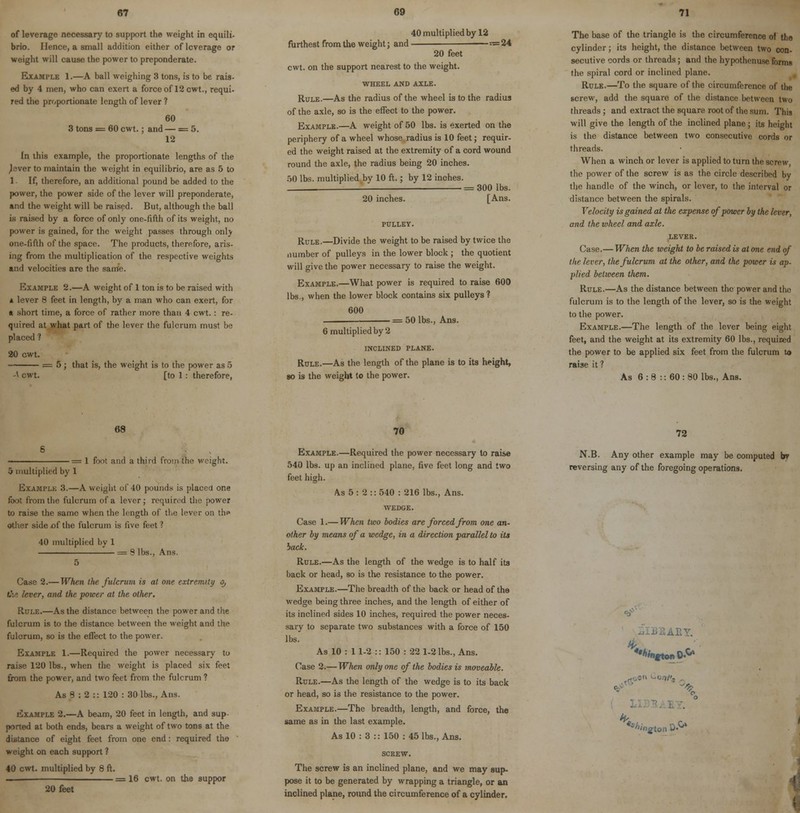 of leverage necessary to support the weight in cqnili- brio. Hence, a small addition either of leverage or weight will cause the power to preponderate. Example 1.—A ball weighing 3 tons, is to be rais- ed by 4 men, who can exert a force of 12 cwt., requi- red the proportionate length of lever ? 60 3 tons = 60 cwt.; and — = 5. 12 In this example, the proportionate lengths of the ^aver to maintain the weight in equilibrio, are as 5 to 1 If, therefore, an additional pound be added to the power, the power side of the lever will preponderate, and the weight will be raised. But, although the ball is raised by a force of only one-fifth of its weight, no power is gained, for the weight passes through only one-fifth of the space. The products, therefore, aris- ing from the multiplication of the respective weights and velocities are the same. Example 2.—A weight of 1 ton is to be raised with i lever 8 feet in length, by a man who can exert, for a short time, a force of rather more than 4 cwt. : re- quired at what part of the lever the fulcrum must be placed ? 20 cwt. = 5; that is, the weight is to the power as 5 -V cwt. [to 1 : therefore, 40 multiplied by 12 furthest from the weight; and «= 24 20 feet cwt. on the support nearest to the weight. WHEEL AND AXLE. Rule.—As the radius of the wheel is to the radius of the axle, so is the effect to the power. Example.—A weight of 50 lbs. is exerted on the periphery of a wheel whose radius is 10 feet; requir- ed the weight raised at the extremity of a cord wound round the axle, the radius being 20 inches. 50 lbs. multiplied bv 10 ft.; by 12 inches. _ == 300 lbs. 20 inches. [Ans. Rule.—Divide the weight to be raised by twice the number of pulleys in the lower block ; the quotient will give the power necessary to raise the weight. Example.—What power is required to raise 600 lbs., when the lower block contains six pulleys ? 600 , = 50 lbs., Ans. 6 multiplied by 2 INCLINED PLANE. Rule.—As the length of the plane is to its height, so is the weight to the power. The base of the triangle is the circumference of the cylinder; its height, the distance between two con- secutive cords or threads; and the hypothenuse forms the spiral cord or inclined plane. Rule.—To the square of the circumference of the screw, add the square of the distance between (Wo threads; and extract the square root of the sum. This will give the length of the inclined plane; its height is the distance between two consecutive cords or threads. When a winch or lever is applied to turn the screw, the power of the screw is as the circle described by the handle of the winch, or lever, to the interval or distance between the spirals. Velocity is gained at the expense of power by the lever, and the wheel and axle. lever. Case.— When the weight to be raised is at one end of the lever, the fulcrum at the other, and the power is ap- plied between them. Rule.—As the distance between the power and the fulcrum is to the length of the lever, so is the weight to the power. Example.—The length of the lever being eight feet, and the weight at its extremity 60 lbs., required the power to be applied six feet from the fulcrum to raise it ? As 6 : 8 :: 60 : 80 lbs., Ans. 68 ■= 1 foot and a third from the weight. 5 multiplied by 1 Example 3.—A weight of 40 pounds is placed one foot from the fulcrum of a lever; required the power to raise the same when the length of the lever on th<» other side of the fulcrum is five feet ? 40 multiplied by 1 8 lbs., Ans. Case 2.—When the fulcrum is at one extremity o, ■er, and the power at the oilier. Rule.—As the distance between the power and the fulcrum is to the distance between the weight and the fulcrum, so is the effect to the power. Example 1.—Required the power necessary to raise 120 lbs., when the weight is placed six feet from the power, and two feet from the fulcrum ? As 8 : 2 :: 120 : 30 lbs., Ans. Example 2.—A beam, 20 feet in length, and sup- ported at both ends, bears a weight of two tons at the distance of eight feet from one end: required the weight on each support ? 40 cwt. multiplied by 8 ft. = 16 cwt. on the suppor 20 feet 70 Example.—Required the power necessary to raise 540 lbs. up an inclined plane, five feet long and two feet high. As 5: 2:: 540 : 216 lbs., Ans. WEDGE. Case 1.— When two bodies are forced from one an- other by means of a wedge, in a direction parallel to its back. Rule.—As the length of the wedge is to half its back or head, so is the resistance to the power. Example.—The breadth of the back or head of the wedge being three inches, and the length of either of its inclined sides 10 inches, required the power neces- sary to separate two substances with a force of 150 lbs. As 10 : 1 1-2 :: 150 : 22 1-2 lbs., Ans. Case 2.— When only one of the bodies is moveable. Rule.—As the length of the wedge is to its back or head, so is the resistance to the power. Example.—The breadth, length, and force, the same as in the last example. As 10 : 3 :: 150 : 45 lbs., Ans. SCREW. The screw is an inclined plane, and we may sup- pose it to be generated by wrapping a triangle, or an inclined plane, round the circumference of a cylinder. 72 N.B. Any other example may be computed bv reversing any of the foregoing operations. \ £ton D'0*