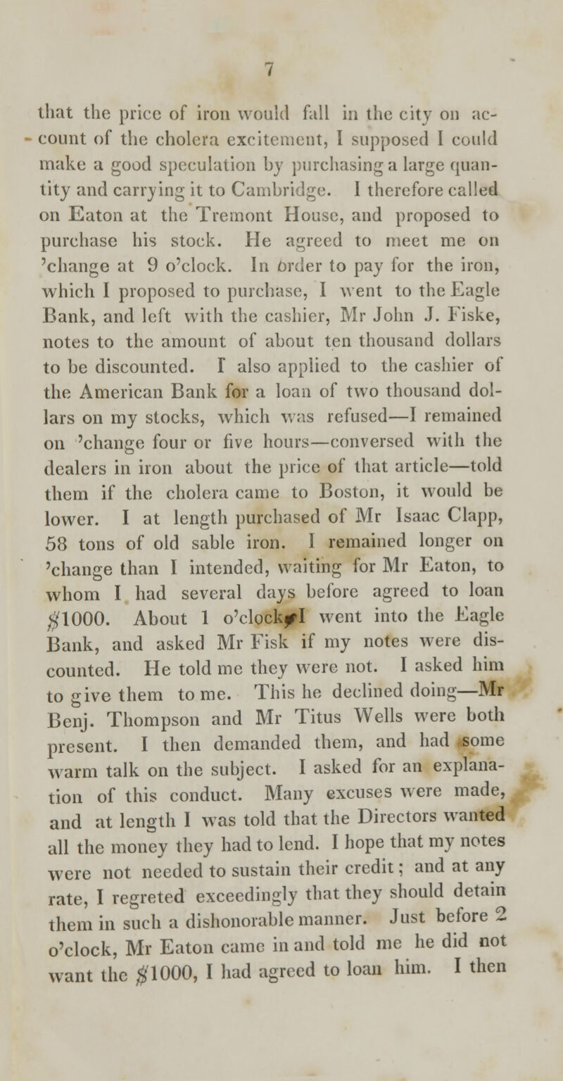 count of the cholera excitement, I supposed I could make a good speculation by purchasing a large quan- tity and carrying it to Cambridge. I therefore called on Eaton at the Tremont House, and proposed to purchase his stock. He agreed to meet me on 'change at 9 o'clock. In Order to pay for the iron, which I proposed to purchase, I went to the Eagle Bank, and left with the cashier, Mr John J. Fiske, notes to the amount of about ten thousand dollars to be discounted. I also applied to the cashier of the American Bank for a loan of two thousand dol- lars on my stocks, which was refused—I remained on 'change four or five hours—conversed with the dealers in iron about the price of that article—told them if the cholera came to Boston, it would be lower. I at length purchased of Mr Isaac Clapp, 58 tons of old sable iron. I remained longer on 'change than I intended, waiting for Mr Eaton, to whom I had several days before agreed to loan #1000. About 1 o'clock^I went into the Eagle Bank, and asked Mr Fisk if my notes were dis- counted. He told me they were not. I asked him to give them to me. This he declined doing—Mr Benj. Thompson and Mr Titus Wells were both present. I then demanded them, and had .some warm talk on the subject. I asked for an explana- tion of this conduct. Many excuses were made, and at length I was told that the Directors wanted all the money they had to lend. I hope that my notes were not needed to sustain their credit; and at any rate, I regreted exceedingly that they should detain them in such a dishonorable manner. Just before 2 o'clock, Mr Eaton came in and told me he did not want the #1000, I had agreed to loan him. I then