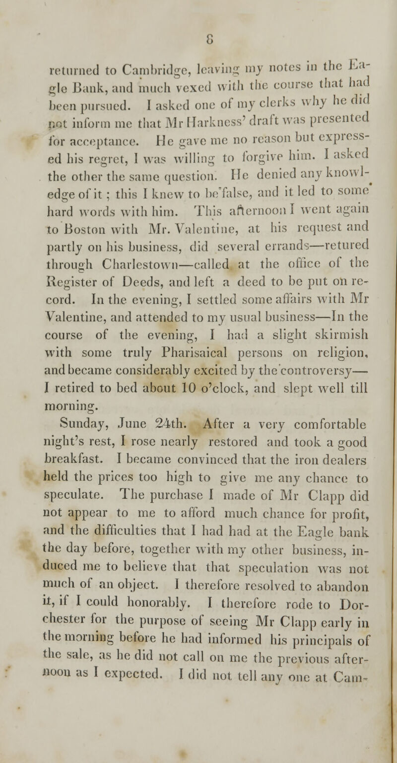 returned to Cambridge, leaving my notes in the Ea- gle Bank, and much vexed with the course that had been pursued. 1 asked one of my clerks why he did not inform me that Mr Harkness' draft was presented for acceptance. He gave me no reason but express- ed his regret, 1 was willing to forgive him. I asked the other the same question. He denied any knowl-^ edge of it; this I knew to be'false, and it led to some' hard words with him. This afternoon I went again to Boston with Mr. Valentine, at his request and partly on his business, did several errands—retured through Charlestown—called at the office of the Register of Deeds, and left a deed to be put on re- cord. In the evening, I settled some affairs with Mr Valentine, and attended to my usual business—In the course of the evening, I had a slight skirmish with some truly Pharisaical persons on religion, and became considerably excited by the controversy— I retired to bed about 10 o'clock, and slept well till morning. Sunday, June 24th. After a very comfortable night's rest, I rose nearly restored and took a good breakfast. I became convinced that the iron dealers held the prices too high to give me any chance to speculate. The purchase I made of Mr Clapp did not appear to me to afford much chance for profit, and the difficulties that I had had at the Eagle bank the day before, together with my other business, in- duced me to believe that that speculation was not much of an object. I therefore resolved to abandon it, if I could honorably. I therefore rode to Dor- chester for the purpose of seeing Mr Clapp early in the morning before he had informed his principals of the sale, as he did not call on me the previous after- noon as I expected. I did not tell any one at Cam-