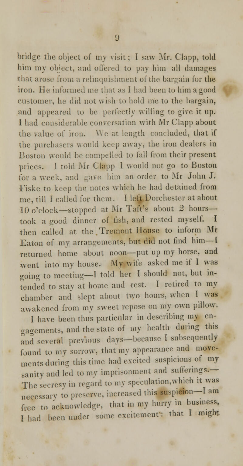 bridge the object of my visit; I saw Ml*. Clapp, told him my object, and offered to pay him all damages that arose from a relinquishment of the bargain for the iron. He informed me that as I had been to him a good customer, he did not wish to hold me to the bargain, and appeared to be perfectly willing to give it up. 1 had considerable conversation with Mr Clapp about the value of iron. We at length concluded, that if the purchasers would keep away, the iron dealers in Boston would be compelled to fall from their present prices. 1 told Mr Ciapp I would not go to Boston for a week, and gave him an order to Mr John J. Fiske to keep the notes which he had detained from me, till I called for them. I le£ Dorchester at about 10 o'clock—stopped at Mr Tatrs about 2 hours— took a good dinner of fish, and rested myself. I then called at the .Tremont House to inform Mr Eaton of my arrangements, but did not find him—I returned home about noon—put up my horse, and went into my house. My wife asked me if I was o-oing to meeting—I told her I should not, but in- tended to stay at home and rest. I retired to my chamber and slept about two hours, when I was awakened from my sweet repose on my own pillow. I have been thus particular in describing my en- gagements, and the state of my health during this and several previous days—because I subsequently found to my sorrow, that my appearance and move- ments during this time had excited suspicions of my sanity and led to my imprisonment and sufferings.— The secresy in regard to my speculatiomwhich it was necessary to preserve, increased this suspicion—I am free to acknowledge, that in my hurry in business, I had been under some excitement': that I m.gln
