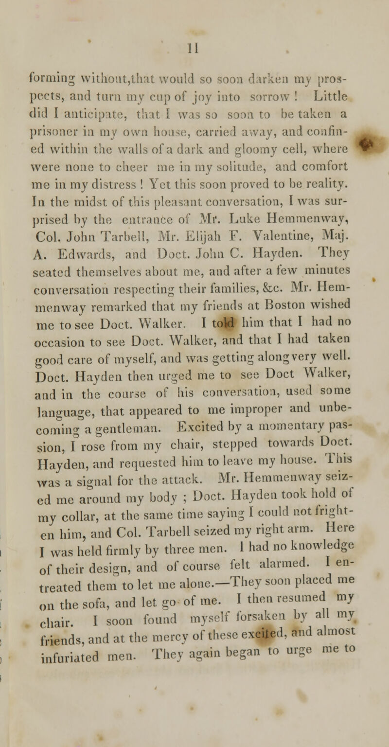 forming without,that would so soon darken my pros- pects, and turn my cup of joy into sorrow ! Little did I anticipate, that I was so soon to be taken a prisoner in my own house, carried away, and confin- ed within the walls of a dark and gloomy cell, where were none to cheer me in my solitude, and comfort me in my distress ! Yet this soon proved to be reality. In the midst of this pleasant conversation, I was sur- prised by the entrance of Mr. Luke Hemmenway, Col. John Tarbell, Mr. Elijah F. Valentine, Maj. A. Edwards, and Doct. John C. Hayden. They seated themselves about me, and after a few minutes conversation respecting their families, &c. Mr. Hem- menway remarked that my friends at Boston wished me to see Doct. Walker. I toU him that I had no occasion to see Doct. Walker, and that I had taken good care of myself, and was getting along very well. Doct. Hayden then urged me to see Doct Walker, and in the course of his conversation, used some language, that appeared to me improper and unbe- coming a gentleman. Excited by a momentary pas- sion, f rose from my chair, stepped towards Doct. Hayden, and requested him to leave my house. This was a signal for the attack. Mr. Hemmenway seiz- ed me around my body ; Doct. Hayden took hold of my collar, at the same time saying I could not fright- en him, and Col. Tarbell seized my right arm. Here I was held firmly by three men. 1 had no knowledge of their design, and of course felt alarmed. I en- treated them to let me alonc.-They soon placed me on the sofa, and let go of me. I then resumed my chair. I soon found myself forsaken by all myt friends, and at the mercy of these excited, and almost infuriated men. They again began to urge me to