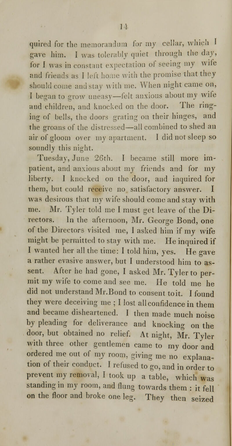 11 quired for the memorandum for my cellar, which 1 gave him. I was tolerably quiet through the day, for I was in constant expectation of seeing my wile and friends as I left home with the promise that they should come and stay with me. When night came on, I began to grow uneasy—felt anxious about my wife and children, and knocked on the door. The ring- ing of bells, the doors grating on their hinges, and the groans of the distressed—all combined to shed an air of gloom over my apartment. I did not sleep so soundly this night. Tuesday, June 26th. I became still more im- patient, and anxious about my friends and for my liberty. I knocked on the door, and inquired for them, but could receive no. satisfactory answer. I was desirous that my wife should come and stay with me. Mr. Tyler told me I must get leave of the Di- rectors. In the afternoon, Mr. George Bond, one of the Directors visited me, I asked him if my wife might be permitted to stay with me. He inquired if I wanted her all the time: I told him, yes. He gave a rather evasive answer, but I understood him to as- sent. After he had gone, I asked Mr. Tyler to per- mit my wife to come and see me. He told me he did not understand Mr.Bond to consent toit. I found they were deceiving me ; I lost all confidence in them and became disheartened. I then made much noise by pleading for deliverance and knocking on the door, but obtained no relief. At night, Mr. Tvler with three other gentlemen came to my door and ordered me out of my room, giving me no explana- tion of their conduct. I refused to go, and in order to prevent my removal, I took up a table, which was standing in my room, and flung towards them : it fell on the floor and broke one leg. They then seized