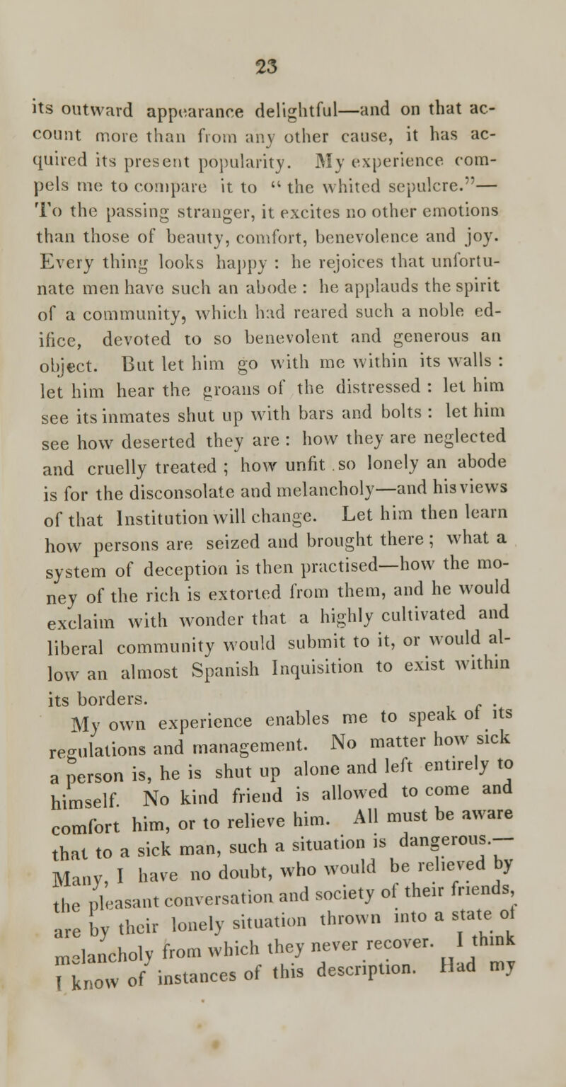 its outward appearance delightful—and on that ac- count more than from any other cause, it has ac- quired its present popularity. My experience com- pels me to compare it to  the whited sepulcre.— To the passing stranger, it excites no other emotions than those of beauty, comfort, benevolence and joy. Every thing looks happy : he rejoices that unlortu- nate men have such an abode : he applauds the spirit of a community, which had reared such a noble ed- ifice, devoted to so benevolent and generous an object. But let him go with me within its walls : let him hear the groans of the distressed : let him see its inmates shut up with bars and bolts : let him see how deserted they are : how they are neglected and cruelly treated ; how unfit so lonely an abode is for the disconsolate and melancholy—and his views of that Institution will change. Let him then learn how persons are seized and brought there ; what a system of deception is then practised—how the mo- ney of the rich is extorted from them, and he would exclaim with wonder that a highly cultivated and liberal community would submit to it, or would al- low an almost Spanish Inquisition to exist within its borders. . My own experience enables me to speak of its regulations and management. No matter how sick a person is, he is shut up alone and left entirely to himself No kind friend is allowed to come and comfort him, or to relieve him. All must be aware that to a sick man, such a situation is dangerous.- Many, I have no doubt, who would be relieved by the pleasant conversation and society of their friends are oy their lonely situation thrown into a state ol melancholy from which they never recover. I think Tiw of instances of this description. Had my