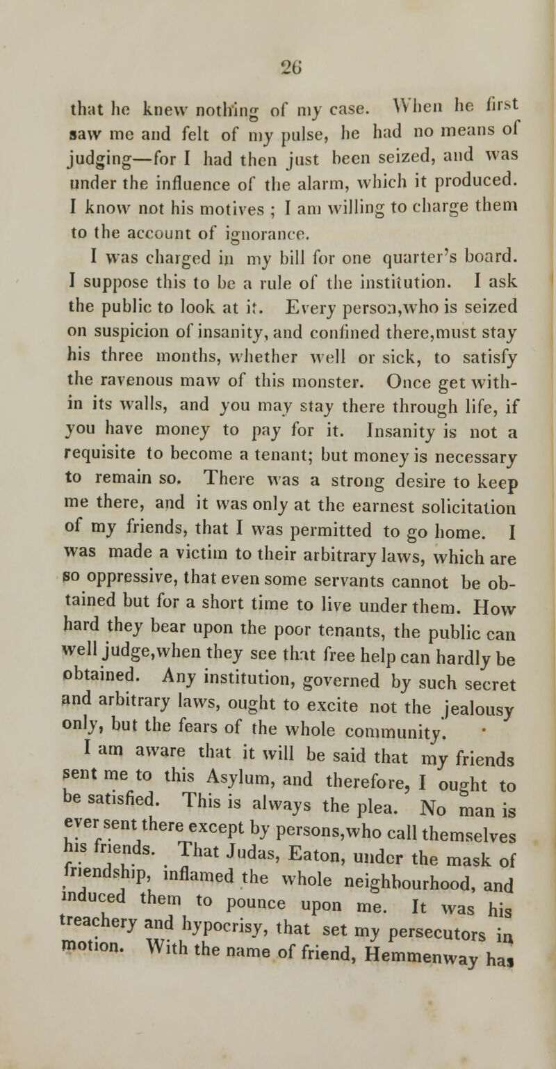 that ho knew nothing of my case. When lie first saw mc and felt of my pulse, he had no means of judging—for I had then just heen seized, and was under the influence of the alarm, which it produced. I know not his motives ; I am willing to charge them to the account of ignorance. I was charged in my bill for one quarter's board. I suppose this to be a rule of the institution. I ask the public to look at i<. Every person,who is seized on suspicion of insanity, and confined there,must stay his three months, whether well or sick, to satisfy the ravenous maw of this monster. Once get with- in its walls, and you may stay there through life, if you have money to pay for it. Insanity is not a requisite to become a tenant; but money is necessary to remain so. There was a strong desire to keep me there, and it was only at the earnest solicitation of my friends, that I was permitted to go home. I was made a victim to their arbitrary laws, which are so oppressive, that even some servants cannot be ob- tained but for a short time to live under them. How hard they bear upon the poor tenants, the public can well judge,when they see that free help can hardly be obtained. Any institution, governed by such secret and arbitrary laws, ought to excite not the jealousy only, but the fears of the whole community. I am aware that it will be said that my friends sent me to this Asylum, and therefore, I ought to be satisfied. This is always the plea. No man is ever sent there except by persons,who call themselves his friends. That Judas, Eaton, under the mask of friendship mflamed the whole neighbourhood, and induced them to pounce upon me. It was his treachery and hypocrisy, that set my persecutors in motion. With the name of friend, Hemmenway ha,